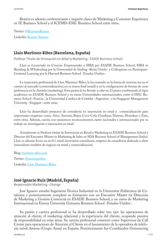 AUTORES                                                                                   Customer Experience




    Beatriz es además conferenciante e imparte clases de Marketing y Customer Experience
en IE Business School y el ICEMD-ESIC Business School entre otros.

Twitter: @BnavarroBeatriz
Linkedin: Beatriz Navarro



Lluís Martínez-Ribes (Barcelona, España)
Profesor Titular de Innovación en Retail y Marketing - ESADE Business School
    Lluís es Licenciado en Ciencias Empresariales y MBA por ESADE Business School, MBA in
Retailing & Wholesaling por la Universidad de Stirling -Reino Unido- y Colloquium on Participant-
Centered Learning por la Harvard Business School -Estados Unidos-.

     La trayectoria profesional de Lluís Martínez-Ribes, la ha centrado en la forma de innovar, sea en el
camino al mercado (comercialización), en su tramo final (retail) y en la configuración de formas de crear
preferencia en la clientela (marketing). Esta pasión la ha llevado a cabo en 23 países combinando el rigor
académico en ESADE Business School y en varias Universidades internacionales, como el HEC Bu-
siness School -Francia-, la Universidad Católica de Córdoba -Argentina- o la Singapore Management
University -Singapur- entre otras.

    Lluís ha desarrollado proyectos de consultoría en innovación en retail y comercialización para
importantes empresas como: Asics, Ausonia, Bayer, Coca-Cola, Goodyear, Danone, Heineken o Zara,
entre otras. Además, cuenta con numerosos reconocimientos, tanto nacionales e internacionales por su
trabajo en investigación e innovación en retail.

    Actualmente es Profesor titular de Innovación en Retail y Marketing en ESADE Business School y
Director del Executive Máster in Marketing & Sales en SDA Boconni School of Management (Italia).
Lluís es además Socio en m+f=!, retail innovation consultants, empresa de consultoría dedicada a idear
innovadores modelos de negocio en retail y comercialización.

Blog: martinez-ribes.com
Twitter: @martinezribes
Linkedin: Lluís Martínez-Ribes



José Ignacio Ruiz (Madrid, España)
Responsable Marketing - Orange
    José Ignacio estudió Ingeniería Técnica Industrial en la Universitat Politècnica de Ca-
talunya y posteriormente completó su formación con un Executive Máster en Dirección
de Marketing y Gestión Comercial en ESADE Business School, y un curso de Marketing
Internacional en Emory University Goizueta Business School -Estados Unidos-.

    Su pasión y carrera profesional se ha desarrollado sobre tres ejes: las operaciones de
atención al cliente, el marketing relacional y la experiencia del cliente, ocupando puestos
de responsabilidad en estas áreas. Su carrera profesional comenzó como Supervisor de Call
Center para operaciones de Atención al Cliente en el lanzamiento de la operadora de telefo-
nía móvil Amena (Grupo Auna) en España. Posteriormente fue Coordinador Outsourcing
#CEMbook                                                                                                        123
 