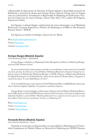AUTORES                                                                                    Customer Experience




y Responsable de Operaciones de Atención al Cliente liderado y desarrollado proyectos de
fidelización y retención de clientes para Orange (France Telecom Group) tanto en España
como en Latinoamérica. Actualmente es Responsable de Marketing de Fidelización y Ges-
tión de Cartera para las marcas Orange y Yacom (Fijo, Adsl y Tv) y auditor del Programa
Experiencia Cliente.

   José Ignacio es además blogger, conferenciante de temas relacionados con el Marketing
Relacional y Customer Experience, y Profesor de Marketing en el MBA en The European
Business School - IEDGE.

    José Ignacio, es también el ideólogo y director de este eBook.

Blog: blogdemarketingrelacional.com
Twitter: @Inyakiruiz
Linkedin: José Ignacio Ruiz




Enrique Burgos (Madrid, España)
Chief Marketing Ofﬁcer - QDQ Media
   Enrique Burgos es Bachelor on Marketing & Sales Management y Master on Marketing Manage-
ment por ESIC Business School.

    Su carrera profesional ha estado siempre vinculada con el marketing y ventas, siendo en la actualidad
una de las personas de referencia en Social Media y Marketing Relacional en España. Enrique ha ocu-
pado los puestos de Relationship Marketing Manager en SEUR y Director of Relationship Marketing
for Digital Development en Unidad Editorial -editora de los diarios El Mundo, Marca y Expansión, y
emisoras de radio y Tv como RadioMarca y Tv Veo7-.

     En la actualidad Enrique ocupa el puesto de Chief Marketing Officer en QDQ Media, empresa que
ofrece soluciones digitales adaptadas a las pequeñas y medianas empresas.

     Enrique Burgos es además blogger, conferenciante y Profesor de Social Media y Marketing Relacio-
nal en ESIC Business School, ESADE Business School, CEU University y la Escuela de Organización
Industrial. También es autor del libro “Marketing Relacional: Cree un plan de incentivos eficaz” y co-autor
de los libros “Claves del nuevo marketing” e “Iníciate en el Marketing 2.0”.

Blog: enriqueburgos.com
Twitter: @enriqueburgos
Linkedin: Enrique Burgos




Fernando Rivero (Madrid, España)
Socio Director Marketing - Tatum
    Fernando es Licenciado en Empresariales con especialidad en Marketing por la Univer-
sidad Complutense de Madrid, Máster en Dirección de Marketing por ESADE Business

#CEMbook                                                                                                         124
 