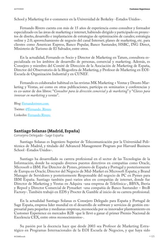AUTORES                                                                          Customer Experience




School y Marketing for e-commerce en la Universidad de Berkeley -Estados Unidos-.

    Fernando Rivero cuenta con más de 15 años de experiencia como consultor y formador
especializado en las áreas de marketing e internet, habiendo dirigido y participado en proyec-
tos de diseño, desarrollo e implantación de estrategias de optimización de canales; estrategia
online y 2.0; aprovechamiento de negocio del canal Internet; planes de marketing, etc. para
clientes como American Express, Banco Popular, Banco Santander, HSBC, ING Direct,
Ministerio de Turismo de El Salvador, entre otros.

    En la actualidad, Fernando es Socio y Director de Marketing en Tatum, consultora es-
pecializada en los ámbitos de desarrollo de personas, comercial y marketing. Además, es
Consejero y miembro del Comité de Dirección de la Asociación de Marketing de España,
Director del Observatorio de la Blogosfera de Marketing, y Profesor de Marketing en EOI-
Escuela de Organización Industrial y en CUNEF.

    Fernando es colaborador habitual en las revistas MK Marketing + Ventas y Deusto Mar-
keting y Ventas, así como en otras publicaciones, participa en seminarios y conferencias y
es co-autor de dos libros: “Consultor para la dirección comercial y de marketing” y “Claves para
innovar en marketing y ventas”.

Blog: Fernandorivero.com
Twitter: @Fernando_Rivero
Linkedin: Fernando Rivero



Santiago Solanas (Madrid, España)
Consejero Delegado - Sage España
    Santiago Solanas es Ingeniero Superior de Telecomunicación por la Universidad Poli-
técnica de Madrid, y titulado del Advanced Management Program por Harvard Business
School -Estados Unidos-.

    Santiago ha desarrollado su carrera profesional en el sector de las Tecnologías de la
Información, donde ha ocupado diversos puestos directivos en compañías como Oracle,
Microsoft o IBM. Fue Director de Pymes, primero de España y Portugal y posteriormente
de Europa en Oracle; Director del Negocio de Mid-Market en Microsoft España; y Brand
Manager de Servidores y posteriormente Responsable del negocio de PC en Pymes para
IBM España. Santiago también pasó varios años en compañías de internet, donde fue
Director de Marketing y Ventas en Adquira -una empresa de Telefónica-, BBVA, Iberia
y Repsol y Director Comercial de Pymarket -una compañía de Banco Santander – BtoB
Factory-. También trabajó en EDS y Procter & Gamble al inicio de su carrera profesional.

    En la actualidad Santiago Solanas es Consejero Delegado para España y Portugal de
Sage España, empresa líder mundial en el desarrollo de software y servicios de gestión em-
presarial para pequeñas y medianas empresas, reconocida por su innovador planteamiento en
Customer Experience en mercados B2B -que le llevó a ganar el primer Premio Nacional de
Excelencia CEX, entre otros reconocimientos-.

    Su pasión por la docencia hace que desde 2003 sea Profesor de Marketing Estra-
tégico en Programas Internacionales de la EOI Escuela de Negocios, y que haya sido
#CEMbook                                                                                               125
 