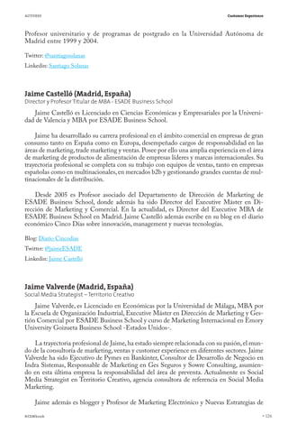 AUTORES                                                                        Customer Experience




Profesor universitario y de programas de postgrado en la Universidad Autónoma de
Madrid entre 1999 y 2004.

Twitter: @santiagosolanas
Linkedin: Santiago Solanas



Jaime Castelló (Madrid, España)
Director y Profesor Titular de MBA - ESADE Business School
   Jaime Castelló es Licenciado en Ciencias Económicas y Empresariales por la Universi-
dad de Valencia y MBA por ESADE Business School.

    Jaime ha desarrollado su carrera profesional en el ámbito comercial en empresas de gran
consumo tanto en España como en Europa, desempeñado cargos de responsabilidad en las
áreas de marketing, trade marketing y ventas. Posee por ello una amplia experiencia en el área
de marketing de productos de alimentación de empresas líderes y marcas internacionales. Su
trayectoria profesional se completa con su trabajo con equipos de ventas, tanto en empresas
españolas como en multinacionales, en mercados b2b y gestionando grandes cuentas de mul-
tinacionales de la distribución.

    Desde 2005 es Profesor asociado del Departamento de Dirección de Marketing de
ESADE Business School, donde además ha sido Director del Executive Máster en Di-
rección de Marketing y Comercial. En la actualidad, es Director del Executive MBA de
ESADE Business School en Madrid. Jaime Castelló además escribe en su blog en el diario
económico Cinco Días sobre innovación, management y nuevas tecnologías.

Blog: Diario Cincodias
Twitter: @jaimeESADE
Linkedin: Jaime Castelló



Jaime Valverde (Madrid, España)
Social Media Strategist – Territorio Creativo
    Jaime Valverde, es Licenciado en Económicas por la Universidad de Málaga, MBA por
la Escuela de Organización Industrial, Executive Máster en Dirección de Marketing y Ges-
tión Comercial por ESADE Business School y curso de Marketing Internacional en Emory
University Goizueta Business School -Estados Unidos-.

    La trayectoria profesional de Jaime, ha estado siempre relacionada con su pasión, el mun-
do de la consultoría de marketing, ventas y customer experience en diferentes sectores. Jaime
Valverde ha sido Ejecutivo de Pymes en Bankinter, Consultor de Desarrollo de Negocio en
Indra Sistemas, Responsable de Marketing en Ges Seguros y Sowre Consulting, asumien-
do en esta última empresa la responsabilidad del área de preventa. Actualmente es Social
Media Strategist en Territorio Creativo, agencia consultora de referencia en Social Media
Marketing.

    Jaime además es blogger y Profesor de Marketing Electrónico y Nuevas Estrategias de

#CEMbook                                                                                             126
 