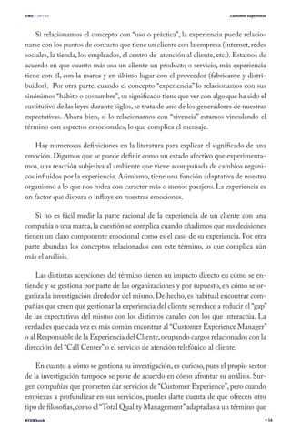 UNO / INTRO                                                              Customer Experience




    Si relacionamos el concepto con “uso o práctica”, la experiencia puede relacio-
narse con los puntos de contacto que tiene un cliente con la empresa (internet, redes
sociales, la tienda, los empleados, el centro de atención al cliente, etc.). Estamos de
acuerdo en que cuanto más usa un cliente un producto o servicio, más experiencia
tiene con él, con la marca y en último lugar con el proveedor (fabricante y distri-
buidor). Por otra parte, cuando el concepto “experiencia” lo relacionamos con sus
sinónimos “hábito o costumbre”, su significado tiene que ver con algo que ha sido el
sustitutivo de las leyes durante siglos, se trata de uno de los generadores de nuestras
expectativas. Ahora bien, si lo relacionamos con “vivencia” estamos vinculando el
término con aspectos emocionales, lo que complica el mensaje.

    Hay numerosas definiciones en la literatura para explicar el significado de una
emoción. Digamos que se puede definir como un estado afectivo que experimenta-
mos, una reacción subjetiva al ambiente que viene acompañada de cambios orgáni-
cos influidos por la experiencia. Asimismo, tiene una función adaptativa de nuestro
organismo a lo que nos rodea con carácter más o menos pasajero. La experiencia es
un factor que dispara o influye en nuestras emociones.

    Si no es fácil medir la parte racional de la experiencia de un cliente con una
compañía o una marca, la cuestión se complica cuando añadimos que sus decisiones
tienen un claro componente emocional como es el caso de su experiencia. Por otra
parte abundan los conceptos relacionados con este término, lo que complica aún
más el análisis.

    Las distintas acepciones del término tienen un impacto directo en cómo se en-
tiende y se gestiona por parte de las organizaciones y por supuesto, en cómo se or-
ganiza la investigación alrededor del mismo. De hecho, es habitual encontrar com-
pañías que creen que gestionar la experiencia del cliente se reduce a reducir el “gap”
de las expectativas del mismo con los distintos canales con los que interactúa. La
verdad es que cada vez es más común encontrar al “Customer Experience Manager”
o al Responsable de la Experiencia del Cliente, ocupando cargos relacionados con la
dirección del “Call Center” o el servicio de atención telefónico al cliente.

    En cuanto a cómo se gestiona su investigación, es curioso, pues el propio sector
de la investigación tampoco se pone de acuerdo en cómo afrontar su análisis. Sur-
gen compañías que prometen dar servicios de “Customer Experience”, pero cuando
empiezas a profundizar en sus servicios, puedes darte cuenta de que ofrecen otro
tipo de filosofías, como el “Total Quality Management” adaptadas a un término que
#CEMbook                                                                                       14
 