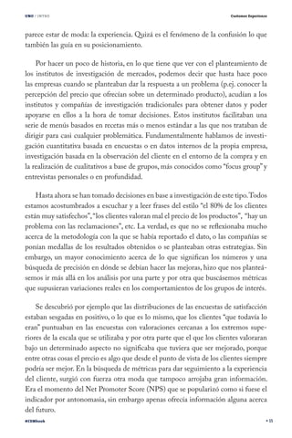 UNO / INTRO                                                              Customer Experience




parece estar de moda: la experiencia. Quizá es el fenómeno de la confusión lo que
también las guía en su posicionamiento.

    Por hacer un poco de historia, en lo que tiene que ver con el planteamiento de
los institutos de investigación de mercados, podemos decir que hasta hace poco
las empresas cuando se planteaban dar la respuesta a un problema (p.ej. conocer la
percepción del precio que ofrecían sobre un determinado producto), acudían a los
institutos y compañías de investigación tradicionales para obtener datos y poder
apoyarse en ellos a la hora de tomar decisiones. Estos institutos facilitaban una
serie de menús basados en recetas más o menos estándar a las que nos trataban de
dirigir para casi cualquier problemática. Fundamentalmente hablamos de investi-
gación cuantitativa basada en encuestas o en datos internos de la propia empresa,
investigación basada en la observación del cliente en el entorno de la compra y en
la realización de cualitativos a base de grupos, más conocidos como “focus group” y
entrevistas personales o en profundidad.

    Hasta ahora se han tomado decisiones en base a investigación de este tipo. Todos
estamos acostumbrados a escuchar y a leer frases del estilo “el 80% de los clientes
están muy satisfechos”, “los clientes valoran mal el precio de los productos”, “hay un
problema con las reclamaciones”, etc. La verdad, es que no se reflexionaba mucho
acerca de la metodología con la que se había reportado el dato, o las compañías se
ponían medallas de los resultados obtenidos o se planteaban otras estrategias. Sin
embargo, un mayor conocimiento acerca de lo que significan los números y una
búsqueda de precisión en dónde se debían hacer las mejoras, hizo que nos planteá-
semos ir más allá en los análisis por una parte y por otra que buscásemos métricas
que supusieran variaciones reales en los comportamientos de los grupos de interés.

    Se descubrió por ejemplo que las distribuciones de las encuestas de satisfacción
estaban sesgadas en positivo, o lo que es lo mismo, que los clientes “que todavía lo
eran” puntuaban en las encuestas con valoraciones cercanas a los extremos supe-
riores de la escala que se utilizaba y por otra parte que el que los clientes valoraran
bajo un determinado aspecto no significaba que tuviera que ser mejorado, porque
entre otras cosas el precio es algo que desde el punto de vista de los clientes siempre
podría ser mejor. En la búsqueda de métricas para dar seguimiento a la experiencia
del cliente, surgió con fuerza otra moda que tampoco arrojaba gran información.
Era el momento del Net Promoter Score (NPS) que se popularizó como si fuese el
indicador por antonomasia, sin embargo apenas ofrecía información alguna acerca
del futuro.
#CEMbook                                                                                       15
 