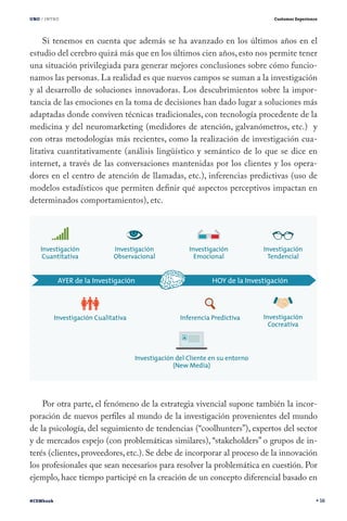 UNO / INTRO                                                              Customer Experience




    Si tenemos en cuenta que además se ha avanzado en los últimos años en el
estudio del cerebro quizá más que en los últimos cien años, esto nos permite tener
una situación privilegiada para generar mejores conclusiones sobre cómo funcio-
namos las personas. La realidad es que nuevos campos se suman a la investigación
y al desarrollo de soluciones innovadoras. Los descubrimientos sobre la impor-
tancia de las emociones en la toma de decisiones han dado lugar a soluciones más
adaptadas donde conviven técnicas tradicionales, con tecnología procedente de la
medicina y del neuromarketing (medidores de atención, galvanómetros, etc.) y
con otras metodologías más recientes, como la realización de investigación cua-
litativa cuantitativamente (análisis lingüístico y semántico de lo que se dice en
internet, a través de las conversaciones mantenidas por los clientes y los opera-
dores en el centro de atención de llamadas, etc.), inferencias predictivas (uso de
modelos estadísticos que permiten definir qué aspectos perceptivos impactan en
determinados comportamientos), etc.




    Por otra parte, el fenómeno de la estrategia vivencial supone también la incor-
poración de nuevos perfiles al mundo de la investigación provenientes del mundo
de la psicología, del seguimiento de tendencias (“coolhunters”), expertos del sector
y de mercados espejo (con problemáticas similares), “stakeholders” o grupos de in-
terés (clientes, proveedores, etc.). Se debe de incorporar al proceso de la innovación
los profesionales que sean necesarios para resolver la problemática en cuestión. Por
ejemplo, hace tiempo participé en la creación de un concepto diferencial basado en

#CEMbook                                                                                       16
 