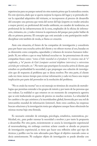 UNO / INTRO                                                                Customer Experience




experiencias para un parque natural sin otra materia prima que la naturaleza común.
En este ejercicio, dado que se quería mejorar la riqueza del lugar y se pretendía ele-
var la capacidad adquisitiva del visitante, se incorporaron al proceso de desarrollo
del concepto: una persona que venía del sector del lujo (experto en vender artículos
a mayor precio), un profesional del medio ambiente, un cazador de tendencias, un
profesional de las infraestructuras de la zona, empleados de la oficina de informa-
ción, visitantes, etc. y todos vivieron la experiencia del parque para poder hablar de
ella en primera persona. El concepto que está asociado a esta participación multi-
disciplinar está también de moda, se llama co-creación.

    Ante esta situación, el futuro de las compañías de investigación y consultoría
pasa por hacer una escucha activa del cliente y no ofrecer recetas al uso, basadas en
su dimensión como compañía, capacidades y volumen de recursos humanos traba-
jando. Sí, me refiero a que es muy habitual escuchar en las presentaciones de estas
compañías frases como: “somos el líder mundial en el producto “x”, tenemos más de “z”
empleados, y “m” puestos de Cati (computer assisted telephone interview) o entrevistas
asistidas por ordenador, etc.”. No tanto que practiquen la escucha activa al cliente, que
estudien en profundidad la necesidad y que propongan una solución de investiga-
ción que dé respuesta al problema que se desea resolver. Por otra parte, el cliente
cada vez tiene menos tiempo para revisar información y cada vez busca una mayor
implicación por parte del proveedor en la resolución del problema.

    “No os creáis las recetas” ese es mi mensaje en términos de creación de metodo-
logías que permitan entender a los grupos de interés y por tanto de las personas que
nos rodean. La realidad es que estamos en un momento de competencia agresiva
que se está traduciendo en guerra de precios en muchos sectores. La velocidad de
los cambios a los que asistimos y la incertidumbre global, favorecida por una red de
intercambio mundial de información (internet). Ante estos cambios, las empresas
buscan soluciones y la investigación tenía que adaptarse aunque fuese ofreciendo las
mismas recetas bajo otra fórmula.

    Es necesario entender de estrategia, psicología, estadística, matemáticas, pu-
blicidad, etc., para poder razonar la necesidad a resolver y por tanto la propuesta
a desarrollar. Por otra parte, recientemente se asocia la investigación experiencial
al neuromarketing, sin embargo conviene aclarar cuando se aborda un proyecto
de investigación experiencial, se tiene que hacer una reflexión sobre qué tipo de
técnicas y perfiles son los más adecuados para llegar al objetivo marcado como se
decía anteriormente. Ni cualquier objeto de investigación se puede abordar con
#CEMbook                                                                                         17
 