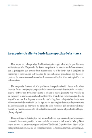 DOS / LA MARCA                                                         Customer Experience




La experiencia cliente desde la perspectiva de la marca


   Una marca no es lo que dice de ella misma, sino especialmente, lo que dicen sus
audiencias de ella. Expresado de forma inequívoca: las marcas se definen no tanto
por la percepción que tienen de sí mismas sino -y es la clave- por el conjunto de
opiniones y experiencias individuales de sus audiencias conectadas con las pers-
pectivas de terceros como los medios de comunicación, los líderes de opinión o las
redes sociales.

    Por desgracia, durante años la gestión de la experiencia del cliente se ha abor-
dado de forma desagregada, separando la comunicación de la marca del servicio al
cliente -entre otras divisiones-, como si lo que la marca promete y la vivencia de
su consumo y uso fueran realidades diferentes. Una de las consecuencias de esta
situación es que los departamentos de marketing han trabajado habitualmente
sólo con una de las variables de las 4ps en sus estrategias de marca: la promoción.
La comunicación de marca se ha limitado a los mensajes publicitarios unidirec-
cionales y masivos, obviando otros factores cruciales como el producto, el lugar-
plaza y el precio.

   Es un enfoque reduccionista con un resultado: en muchas ocasiones hemos des-
conectado la auto-expresión de marca de la experiencia del usuario. Marty Neu-
meier emplea las primeras páginas del libro The Brand Gap -Peachpit Press, 2006-
para puntualizar muchas de las concepciones del sector: una marca no es un logo, ni
#CEMbook                                                                                     21
 