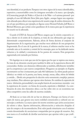 DOS / LA MARCA                                                         Customer Experience




una identidad, ni un producto. Tampoco son otros signos de la marca identificables,
expresivos y memorizables como los sintagmas asociados a la marca -por ejemplo,
el Connecting people de Nokia o el Just do it de Nike- o el carisma personal -por
ejemplo, el caso del fallecido Steve Jobs para Apple-, aunque lograr una organiza-
ción alineada para ofrecer una experiencia de usuario exige de ambos elementos. Es
un rol que percibimos, por ejemplo, en figuras como Howard Schultz, Jeff Bezos o
Richard Branson, que actúan como guardianes de la marca para que la experiencia
de usuario sea la adecuada.

    Cuando el CEO de Amazon Jeff Bezos asegura que la misión corporativa si-
túa a cliente en el centro de la empresa, se trata de una afirmación que exige un
determinado comportamiento. Además, afecta de forma decisiva al conjunto de
departamentos de la organización, que muchas veces adolecen de una perspectiva
fragmentada. En el caso de la gestión de la marca, el esfuerzo muchas veces se ha
centrado más en la emisión y control de los mensajes, pero no ha dedicado tantos
esfuerzos a la calidad y consistencia de los puntos de contacto. Esta perspectiva
segmentada está variando por fortuna.

    Un logotipo no es más que uno de los signos por los que se expresa una marca.
Se trata de un elemento crucial, pero también lo debe ser la experiencia directa del
consumidor. Ambos son elementos diferenciales y, también, difícilmente imitables
por la competencia o por nuevos competidores. Pongamos un ejemplo: en España
encontramos un bar o restaurante por cada 461 habitantes. La oferta puede parecer
idéntica: un rótulo en la puerta, una barra, menaje, mesas, sillas, oferta de bebida
y comida… Desde esta perspectiva la elección sería sumamente compleja: parecen
muy similares. Pero sabemos que operan otros factores. Se combina la expresión de
marca -distinción, personalidad y una amplia batería de asociaciones mentales- con
la experiencia de usuario -en forma de recuerdo, repetición o fidelidad-. La com-
binación de estos dos elementos ubica a un bar sobre otro en un ecosistema tan
ultra-competitivo como las calles de nuestras ciudades.

   Al final, no se trata sólo de un bar en abstracto. Emerge con fuerza el con-
cepto de marca, que genera una nueva realidad comunicativa y cultural con sus
mensajes y atributos. La marca ejerce de resorte semiótico que activa asociaciones
de valores e ideas. Aporta información, diferenciación y seducción dirigidas al
acto de compra o de recomendación. Este valor puede sintetizarse con el mínimo
común denominador de asociaciones compartidas por un grupo de usuarios. Así,
una marca es el resultado de destilar asociaciones que aportan valor y que confi-
#CEMbook                                                                                     22
 