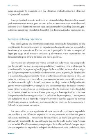 DOS / LA MARCA                                                          Customer Experience




guran un espacio de referencia en el que ubicar un producto, servicio o idea en el
conjunto del mercado.

    La experiencia de usuario no debería ser otra realidad que la materialización del
posicionamiento de marca, pero esta vez sobre acciones concretas asentadas en el
consumo y uso. Sobre esta cuestión hace años que incide Stelios Haji-Ioannou, pre-
sidente de easyGroup y fundador de easyJet. Por desgracia, muchas veces no es así.


Concepto, contexto y experiencia
    Una marca genera una construcción semiótica compleja. Se fundamenta en una
combinación de elementos, como las expectativas, las experiencias, las necesidades,
los deseos y las aspiraciones. En este proceso, la percepción de valor -concepto-, el
lugar que ocupa en el mercado -contexto- y el consumo y uso -experiencia- son
fundamentales para crear y gestionar una marca poderosa.

    Es evidente que alcanzar una ventaja competitiva cada vez es más complicado
por la aparición de nuevas empresas, productos y servicios, pero también por la
transformación de algunas reglas de juego. En la actualidad los mercados se rigen
por la hipercompetencia: variables fundamentales como el precio, la distribución
o la disponibilidad generalmente ya no se diferencian de una empresa a otra. Las
primeras posiciones en el mercado se ponen constantemente en cuestión: analizan-
do el último medio siglo la lealtad corporativa está bajo mínimos, la digitalización
genera procesos disruptivos, y se registra una constante entrada de nuevos competi-
dores e innovaciones. Una de las consecuencias de este fenómeno es que la calidad
en productos y servicios no es suficiente para asegurar la competitividad e, incluso,
la supervivencia de una organización. La calidad se da por supuesta. Las empresas
que sobrevivan en este mercado serán probablemente aquellas capaces de mejorar
el valor que ofrecen a sus clientes sin incrementar sus costes de forma constante o
hallando otro modo de monetizar.

    La marca debe ser un aglutinador de una especie de experiencia expandida,
que combina y une diferentes experiencias de uso, consumo, socialización, perso-
nalización, transmedia… para dotarse de una promesa de marca con valor añadido,
diferencial y memorable. Es una estrategia que está llevando a cabo Caja Navarra
con su red de Canchas, un concepto que supera las tradicionales oficinas por espa-
cios con experiencias expandidas a disposición de las necesidades ciudadanas y que,

#CEMbook                                                                                      23
 