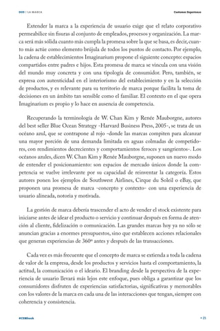 DOS / LA MARCA                                                          Customer Experience




    Extender la marca a la experiencia de usuario exige que el relato corporativo
permeabilice sin fisuras al conjunto de empleados, procesos y organización. La mar-
ca será más sólida cuanto más cumpla la promesa sobre la que se basa, es decir, cuan-
to más actúe como elemento brújula de todos los puntos de contacto. Por ejemplo,
la cadena de establecimientos Imaginarium propone el siguiente concepto: espacios
compartidos entre padres e hijos. Esta promesa de marca se vincula con una visión
del mundo muy concreta y con una tipología de consumidor. Pero, también, se
expresa con autenticidad en el interiorismo del establecimiento y en la selección
de productos, y es relevante para su territorio de marca porque facilita la toma de
decisiones en un ámbito tan sensible como el familiar. El contexto en el que opera
Imaginarium es propio y lo hace en ausencia de competencia.

    Recuperando la terminología de W. Chan Kim y Renée Mauborgne, autores
del best seller Blue Ocean Strategy -Harvard Business Press, 2005-, se trata de un
océano azul, que se contrapone al rojo -donde las marcas compiten para alcanzar
una mayor porción de una demanda limitada en aguas colmadas de competido-
res, con rendimientos decrecientes y comportamientos feroces y sangrientos-. Los
océanos azules, dicen W. Chan Kim y Renée Mauborgne, suponen un nuevo modo
de entender el posicionamiento: son espacios de mercado únicos donde la com-
petencia se vuelve irrelevante por su capacidad de reinventar la categoría. Estos
autores ponen los ejemplos de Southwest Airlines, Cirque du Soleil o eBay, que
proponen una promesa de marca -concepto y contexto- con una experiencia de
usuario alineada, notoria y motivada.

    La gestión de marca debería trascender el acto de vender el stock existente para
iniciarse antes de idear el producto o servicio y continuar después en forma de aten-
ción al cliente, fidelización o comunicación. Las grandes marcas hoy ya no sólo se
anuncian gracias a enormes presupuestos, sino que establecen acciones relacionales
que generan experiencias de 360º antes y después de las transacciones.

    Cada vez es más frecuente que el concepto de marca se extienda a toda la cadena
de valor de la empresa, desde los productos y servicios hasta el comportamiento, la
actitud, la comunicación o el ideario. El branding desde la perspectiva de la expe-
riencia de usuario llevará más lejos este enfoque, pues obliga a garantizar que los
consumidores disfruten de experiencias satisfactorias, significativas y memorables
con los valores de la marca en cada una de las interacciones que tengan, siempre con
coherencia y consistencia.

#CEMbook                                                                                      25
 