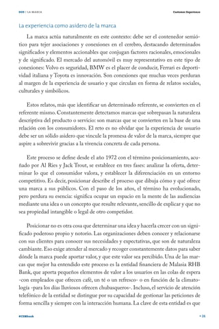DOS / LA MARCA                                                           Customer Experience




La experiencia como asidero de la marca
    La marca actúa naturalmente en este contexto: debe ser el contenedor semió-
tico para tejer asociaciones y conexiones en el cerebro, destacando determinados
significados y elementos accionables que conjugan factores racionales, emocionales
y de significado. El mercado del automóvil es muy representativo en este tipo de
conexiones: Volvo es seguridad, BMW es el placer de conducir, Ferrari es deporti-
vidad italiana y Toyota es innovación. Son conexiones que muchas veces perduran
al margen de la experiencia de usuario y que circulan en forma de relatos sociales,
culturales y simbólicos.

    Estos relatos, más que identificar un determinado referente, se convierten en el
referente mismo. Constantemente detectamos marcas que sobrepasan la naturaleza
descriptiva del producto o servicio: son marcas que se convierten en la base de una
relación con los consumidores. El reto es no olvidar que la experiencia de usuario
debe ser un sólido asidero que vincule la promesa de valor de la marca, siempre que
aspire a sobrevivir gracias a la vivencia concreta de cada persona.

    Este proceso se define desde el año 1972 con el término posicionamiento, acu-
ñado por Al Ries y Jack Trout, se establece en tres fases: analizar la oferta, deter-
minar lo que el consumidor valora, y establecer la diferenciación en un entorno
competitivo. Es decir, posicionar describe el proceso que dibuja cómo y qué ofrece
una marca a sus públicos. Con el paso de los años, el término ha evolucionado,
pero perdura su esencia: significa ocupar un espacio en la mente de las audiencias
mediante una idea o un concepto que resulte relevante, sencillo de explicar y que no
sea propiedad intangible o legal de otro competidor.

    Posicionar no es otra cosa que determinar una idea y hacerla crecer con un signi-
ficado poderoso propio y notorio. Las organizaciones deben conocer y relacionarse
con sus clientes para conocer sus necesidades y expectativas, que son de naturaleza
cambiante. Eso exige atender al mercado y recoger constantemente datos para saber
dónde la marca puede aportar valor, y que este valor sea percibido. Una de las mar-
cas que mejor ha entendido este proceso es la entidad financiera de Malasia RHB
Bank, que aporta pequeños elementos de valor a los usuarios en las colas de espera
-con empleados que ofrecen café, un té o un refresco- o en función de la climato-
logía -para los días lluviosos ofrecen chubasqueros-. Incluso, el servicio de atención
telefónico de la entidad se distingue por su capacidad de gestionar las peticiones de
forma sencilla y siempre con la interacción humana. La clave de esta entidad es que

#CEMbook                                                                                       26
 