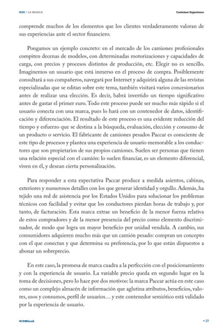 DOS / LA MARCA                                                          Customer Experience




comprende muchos de los elementos que los clientes verdaderamente valoran de
sus experiencias ante el sector financiero.

    Pongamos un ejemplo concreto: en el mercado de los camiones profesionales
compiten decenas de modelos, con determinadas motorizaciones y capacidades de
carga, con precios y procesos distintos de producción, etc. Elegir no es sencillo.
Imaginemos un usuario que está inmerso en el proceso de compra. Posiblemente
consultará a sus compañeros, navegará por Internet y adquirirá alguna de las revistas
especializadas que se editan sobre este tema, también visitará varios concesionarios
antes de realizar una elección. Es decir, habrá invertido un tiempo significativo
antes de gastar el primer euro. Todo este proceso puede ser mucho más rápido si el
usuario conecta con una marca, pues lo hará con un contenedor de datos, identifi-
cación y diferenciación. El resultado de este proceso es una evidente reducción del
tiempo y esfuerzo que se destina a la búsqueda, evaluación, elección y consumo de
un producto o servicio. El fabricante de camiones pesados Paccar es consciente de
este tipo de procesos y plantea una experiencia de usuario memorable a los conduc-
tores que son propietarios de sus propios camiones. Suelen ser personas que tienen
una relación especial con el camión: lo suelen financiar, es un elemento diferencial,
viven en él, y desean cierta personalización.

    Para responder a esta expectativa Paccar produce a medida asientos, cabinas,
exteriores y numerosos detalles con los que generar identidad y orgullo. Además, ha
tejido una red de asistencia por los Estados Unidos para solucionar los problemas
técnicos con facilidad y evitar que los conductores pierdan horas de trabajo y, por
tanto, de facturación. Esta marca extrae un beneficio de la menor fuerza relativa
de estos compradores y de la menor presencia del precio como elemento discrimi-
nador, de modo que logra un mayor beneficio por unidad vendida. A cambio, sus
consumidores adquieren mucho más que un camión pesado: compran un concepto
con el que conectan y que determina su preferencia, por lo que están dispuestos a
abonar un sobreprecio.

    En este caso, la promesa de marca cuadra a la perfección con el posicionamiento
y con la experiencia de usuario. La variable precio queda en segundo lugar en la
toma de decisiones, pero lo hace por dos motivos: la marca Paccar actúa en este caso
como un complejo almacén de información que aglutina atributos, beneficios, valo-
res, usos y consumos, perfil de usuarios… y este contenedor semiótico está validado
por la experiencia de usuario.

#CEMbook                                                                                      27
 