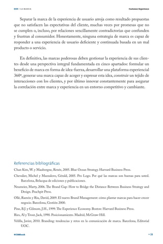 DOS / LA MARCA                                                                       Customer Experience




    Separar la marca de la experiencia de usuario arroja como resultado propuestas
que no satisfacen las expectativas del cliente, muchas veces por promesas que no
se cumplen o, incluso, por relaciones sencillamente contradictorias que confunden
y frustran al consumidor. Honestamente, ninguna estrategia de marca es capaz de
responder a una experiencia de usuario deficiente y continuada basada en un mal
producto o servicio.

    En definitiva, las marcas poderosas deben gestionar la experiencia de sus clien-
tes desde una perspectiva integral fundamentada en cinco apartados: formular un
beneficio de marca en forma de idea-fuerza, desarrollar una plataforma experiencial
360º, generar una marca capaz de acoger y expresar esta idea, construir un tejido de
interacciones con los clientes, y por último innovar constantemente para asegurar
la correlación entre marca y experiencia en un entorno competitivo y cambiante.




Referencias bibliográﬁcas
Chan Kim, W. y Mauborgne, Renée, 2005. Blue Ocean Strategy. Harvard Business Press.
Chevalier, Michel y Mazzalovo, Gérald, 2005. Pro Logo. Por qué las marcas son buenas para usted.
    Barcelona, Belacqua de ediciones y publicaciones.
Neumeier, Marty, 2006. The Brand Gap: How to Bridge the Distance Between Business Strategy and
    Design. Peachpit Press.
Ollé, Ramón y Riu, David, 2009. El nuevo Brand Management: cómo plantar marcas para hacer crecer
      negocio. Barcelona, Gestión 2000.
Pine, B.J. y Gilmore, J.H., 1999. The Experience Economy. Boston: Harvard Business Press.
Ries, Al y Trout, Jack, 1990. Posicionamiento. Madrid, McGraw-Hill.
Velilla, Javier, 2010. Branding: tendencias y retos en la comunicación de marca. Barcelona, Editorial
      UOC.

#CEMbook                                                                                                   28
 