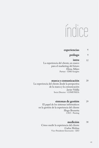 índice
                                experiencias          6

                                      prólogo         9

                                          intro      12
          La experiencia del cliente, un marco
                 para el marketing del futuro
                                  Elena Alfaro
                           Partner - EMO Insights



                  marca y comunicación               20
La experiencia del cliente desde la perspectiva
                de la marca y la comunicación
                                  Javier Velilla
                     Socio Director - COMUNIZA



                      sistemas de gestión            29
         El papel de los sistemas informáticos
     en la gestión de la experiencia del cliente
                                Hugo Brunetta
                                   CEO - Nexting



                                    medición         38
        Cómo medir la experiencia del cliente
                             Carlos Molina
                  Vice-Presidente Innovación - IZO




                                                          3
 