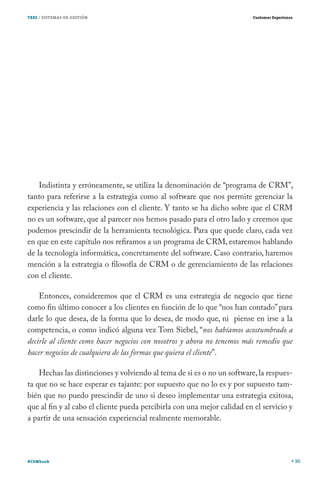 TRES / SISTEMAS DE GESTIÓN                                               Customer Experience




    Indistinta y erróneamente, se utiliza la denominación de “programa de CRM”,
tanto para referirse a la estrategia como al software que nos permite gerenciar la
experiencia y las relaciones con el cliente. Y tanto se ha dicho sobre que el CRM
no es un software, que al parecer nos hemos pasado para el otro lado y creemos que
podemos prescindir de la herramienta tecnológica. Para que quede claro, cada vez
en que en este capítulo nos refiramos a un programa de CRM, estaremos hablando
de la tecnología informática, concretamente del software. Caso contrario, haremos
mención a la estrategia o filosofía de CRM o de gerenciamiento de las relaciones
con el cliente.

    Entonces, consideremos que el CRM es una estrategia de negocio que tiene
como fin último conocer a los clientes en función de lo que “nos han contado” para
darle lo que desea, de la forma que lo desea, de modo que, ni piense en irse a la
competencia, o como indicó alguna vez Tom Siebel, “nos habíamos acostumbrado a
decirle al cliente como hacer negocios con nosotros y ahora no tenemos más remedio que
hacer negocios de cualquiera de las formas que quiera el cliente”.

    Hechas las distinciones y volviendo al tema de si es o no un software, la respues-
ta que no se hace esperar es tajante: por supuesto que no lo es y por supuesto tam-
bién que no puedo prescindir de uno si deseo implementar una estrategia exitosa,
que al fin y al cabo el cliente pueda percibirla con una mejor calidad en el servicio y
a partir de una sensación experiencial realmente memorable.




#CEMbook                                                                                       30
 