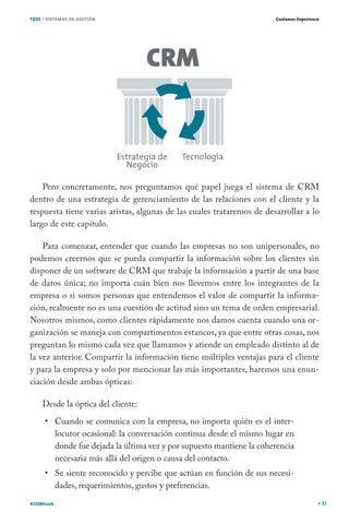 TRES / SISTEMAS DE GESTIÓN                                               Customer Experience




    Pero concretamente, nos preguntamos qué papel juega el sistema de CRM
dentro de una estrategia de gerenciamiento de las relaciones con el cliente y la
respuesta tiene varias aristas, algunas de las cuales trataremos de desarrollar a lo
largo de este capítulo.

    Para comenzar, entender que cuando las empresas no son unipersonales, no
podemos creernos que se pueda compartir la información sobre los clientes sin
disponer de un software de CRM que trabaje la información a partir de una base
de datos única; no importa cuán bien nos llevemos entre los integrantes de la
empresa o si somos personas que entendemos el valor de compartir la informa-
ción, realmente no es una cuestión de actitud sino un tema de orden empresarial.
Nosotros mismos, como clientes rápidamente nos damos cuenta cuando una or-
ganización se maneja con compartimentos estancos, ya que entre otras cosas, nos
preguntan lo mismo cada vez que llamamos y atiende un empleado distinto al de
la vez anterior. Compartir la información tiene múltiples ventajas para el cliente
y para la empresa y solo por mencionar las más importantes, haremos una enun-
ciación desde ambas ópticas:

    Desde la óptica del cliente:
           Cuando se comunica con la empresa, no importa quién es el inter-
           locutor ocasional: la conversación continua desde el mismo lugar en
           donde fue dejada la última vez y por supuesto mantiene la coherencia
           necesaria más allá del origen o causa del contacto.
           Se siente reconocido y percibe que actúan en función de sus necesi-
           dades, requerimientos, gustos y preferencias.
#CEMbook                                                                                       31
 