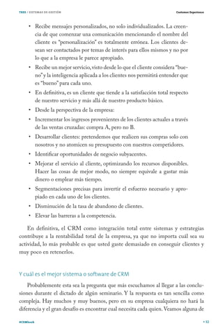 TRES / SISTEMAS DE GESTIÓN                                                   Customer Experience




           Recibe mensajes personalizados, no solo individualizados. La creen-
           cia de que comenzar una comunicación mencionando el nombre del
           cliente es “personalización” es totalmente errónea. Los clientes de-
           sean ser contactados por temas de interés para ellos mismos y no por
           lo que a la empresa le parece apropiado.
           Recibe un mejor servicio, visto desde lo que el cliente considera “bue-
           no” y la inteligencia aplicada a los clientes nos permitirá entender que
           es “bueno” para cada uno.
           En definitiva, es un cliente que tiende a la satisfacción total respecto
           de nuestro servicio y más allá de nuestro producto básico.
           Desde la perspectiva de la empresa:
           Incrementar los ingresos provenientes de los clientes actuales a través
           de las ventas cruzadas: compra A, pero no B.
           Desarrollar clientes: pretendemos que realicen sus compras solo con
           nosotros y no atomicen su presupuesto con nuestros competidores.
           Identificar oportunidades de negocio subyacentes.
           Mejorar el servicio al cliente, optimizando los recursos disponibles.
           Hacer las cosas de mejor modo, no siempre equivale a gastar más
           dinero o emplear más tiempo.
           Segmentaciones precisas para invertir el esfuerzo necesario y apro-
           piado en cada uno de los clientes.
           Disminución de la tasa de abandono de clientes.
           Elevar las barreras a la competencia.

    En definitiva, el CRM como integración total entre sistemas y estrategias
contribuye a la rentabilidad total de la empresa, ya que no importa cuál sea su
actividad, lo más probable es que usted gaste demasiado en conseguir clientes y
muy poco en retenerlos.


Y cuál es el mejor sistema o software de CRM
    Probablemente esta sea la pregunta que más escuchamos al llegar a las conclu-
siones durante el dictado de algún seminario. Y la respuesta es tan sencilla como
compleja. Hay muchos y muy buenos, pero en su empresa cualquiera no hará la
diferencia y el gran desafío es encontrar cual necesita cada quien. Veamos alguna de

#CEMbook                                                                                           32
 