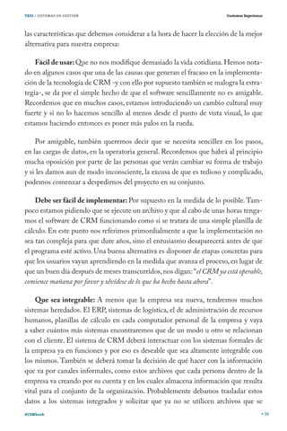 TRES / SISTEMAS DE GESTIÓN                                              Customer Experience




las características que debemos considerar a la hora de hacer la elección de la mejor
alternativa para nuestra empresa:

    Fácil de usar: Que no nos modifique demasiado la vida cotidiana. Hemos nota-
do en algunos casos que una de las causas que generan el fracaso en la implementa-
ción de la tecnología de CRM -y con ello por supuesto también se malogra la estra-
tegia-, se da por el simple hecho de que el software sencillamente no es amigable.
Recordemos que en muchos casos, estamos introduciendo un cambio cultural muy
fuerte y si no lo hacemos sencillo al menos desde el punto de vista visual, lo que
estamos haciendo entonces es poner más palos en la rueda.

    Por amigable, también queremos decir que se necesita sencillez en los pasos,
en las cargas de datos, en la operatoria general. Recordemos que habrá al principio
mucha oposición por parte de las personas que verán cambiar su forma de trabajo
y si les damos aun de modo inconsciente, la excusa de que es tedioso y complicado,
podemos comenzar a despedirnos del proyecto en su conjunto.

    Debe ser fácil de implementar: Por supuesto en la medida de lo posible. Tam-
poco estamos pidiendo que se ejecute un archivo y que al cabo de unas horas tenga-
mos el software de CRM funcionando como si se tratara de una simple planilla de
cálculo. En este punto nos referimos primordialmente a que la implementación no
sea tan compleja para que dure años, sino el entusiasmo desaparecerá antes de que
el programa esté activo. Una buena alternativa es disponer de etapas concretas para
que los usuarios vayan aprendiendo en la medida que avanza el proceso, en lugar de
que un buen día después de meses transcurridos, nos digan: “el CRM ya está operable,
comience mañana por favor y olvídese de lo que ha hecho hasta ahora”.

    Que sea integrable: A menos que la empresa sea nueva, tendremos muchos
sistemas heredados. El ERP, sistemas de logística, el de administración de recursos
humanos, planillas de cálculo en cada computador personal de la empresa y vaya
a saber cuántos más sistemas encontraremos que de un modo u otro se relacionan
con el cliente. El sistema de CRM deberá interactuar con los sistemas formales de
la empresa ya en funciones y por eso es deseable que sea altamente integrable con
los mismos. También se deberá tomar la decisión de qué hacer con la información
que va por canales informales, como estos archivos que cada persona dentro de la
empresa va creando por su cuenta y en los cuales almacena información que resulta
vital para el conjunto de la organización. Probablemente debamos trasladar estos
datos a los sistemas integrados y solicitar que ya no se utilicen archivos que se
#CEMbook                                                                                      33
 