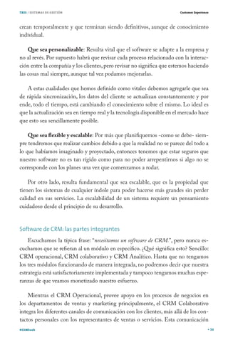 TRES / SISTEMAS DE GESTIÓN                                              Customer Experience




crean temporalmente y que terminan siendo definitivos, aunque de conocimiento
individual.

    Que sea personalizable: Resulta vital que el software se adapte a la empresa y
no al revés. Por supuesto habrá que revisar cada proceso relacionado con la interac-
ción entre la compañía y los clientes, pero revisar no significa que estemos haciendo
las cosas mal siempre, aunque tal vez podamos mejorarlas.

   A estas cualidades que hemos definido como vitales debemos agregarle que sea
de rápida sincronización, los datos del cliente se actualizan constantemente y por
ende, todo el tiempo, está cambiando el conocimiento sobre el mismo. Lo ideal es
que la actualización sea en tiempo real y la tecnología disponible en el mercado hace
que esto sea sencillamente posible.

    Que sea flexible y escalable: Por más que planifiquemos -como se debe- siem-
pre tendremos que realizar cambios debido a que la realidad no se parece del todo a
lo que habíamos imaginado y proyectado, entonces tenemos que estar seguros que
nuestro software no es tan rígido como para no poder arrepentirnos si algo no se
corresponde con los planes una vez que comenzamos a rodar.

    Por otro lado, resulta fundamental que sea escalable, que es la propiedad que
tienen los sistemas de cualquier índole para poder hacerse más grandes sin perder
calidad en sus servicios. La escalabilidad de un sistema requiere un pensamiento
cuidadoso desde el principio de su desarrollo.


Software de CRM: las partes integrantes
    Escuchamos la típica frase: “necesitamos un software de CRM.”, pero nunca es-
cuchamos que se refieran al un módulo en específico. ¿Qué significa esto? Sencillo:
CRM operacional, CRM colaborativo y CRM Analítico. Hasta que no tengamos
los tres módulos funcionando de manera integrada, no podremos decir que nuestra
estrategia está satisfactoriamente implementada y tampoco tengamos muchas espe-
ranzas de que veamos monetizado nuestro esfuerzo.

    Mientras el CRM Operacional, provee apoyo en los procesos de negocios en
los departamentos de ventas y marketing principalmente, el CRM Colaborativo
integra los diferentes canales de comunicación con los clientes, más allá de los con-
tactos personales con los representantes de ventas o servicios. Esta comunicación
#CEMbook                                                                                      34
 