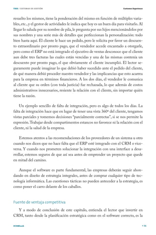 TRES / SISTEMAS DE GESTIÓN                                                  Customer Experience




resuelto los mismos, tiene la ponderación del mismo en función de múltiples varia-
bles, etc., y el gestor de actividades le indica que hoy es un buen día para visitarlo. Al
llegar lo saluda por su nombre de pila, le pregunta por sus hijos mencionándolos por
sus nombres y una serie más de detalles que perfeccionan la personalización: todo
bien hasta aquí. El cliente le hace un pedido, pero le solicita por favor un descuen-
to extraordinario por pronto pago, que el vendedor accede encantado a otorgarle,
pero como el ERP no está integrado el ejecutivo de ventas desconoce que el cliente
aun debe tres facturas las cuales están vencidas y una de las mismas contenía un
descuento por pronto pago, el que obviamente el cliente incumplió. El lector se-
guramente puede imaginar lo que debió haber sucedido ante el pedido del cliente,
de qué manera debió proceder nuestro vendedor y las implicancias que esto acarrea
para la empresa en términos financieros. A los dos días, el vendedor le comunica
al cliente que su orden (con toda justicia) fue rechazada, lo que además de costos
administrativos innecesarios, resiente la relación con el cliente, sin importar quién
tiene la razón.

    Un ejemplo sencillo de falta de integración, pero es algo de todos los días. La
falta de integración hace que en lugar de tener una vista 360º del cliente, tengamos
vistas parciales y tomemos decisiones “parcialmente correctas”, si se nos permite la
expresión. Trabajar desde compartimentos estancos no favorece ni la relación con el
cliente, ni la salud de la empresa.

    Estemos atentos a las recomendaciones de los proveedores de un sistema u otro
cuando nos dicen que no hace falta que el ERP esté integrado con el CRM o vice-
versa. Y cuando nos prometen solucionar la integración con una interface a desa-
rrollar, estemos seguros de que así sea antes de emprender un proyecto que quede
en mitad del camino.

   Aunque el software es parte fundamental, las empresas deberán seguir ahon-
dando en diseño de estrategia integrales, antes de comprar cualquier tipo de tec-
nología informática. Las cuestiones tácticas no pueden anteceder a la estrategia, es
como poner el carro delante de los caballos.


Fuente de ventaja competitiva
  Y a modo de conclusión de este capítulo, entienda el lector que invertir en
CRM, tanto desde la planificación estratégica como en el software correcto, es la

#CEMbook                                                                                          36
 