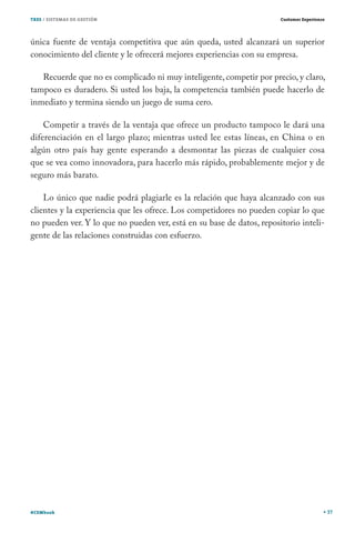 TRES / SISTEMAS DE GESTIÓN                                             Customer Experience




única fuente de ventaja competitiva que aún queda, usted alcanzará un superior
conocimiento del cliente y le ofrecerá mejores experiencias con su empresa.

   Recuerde que no es complicado ni muy inteligente, competir por precio, y claro,
tampoco es duradero. Si usted los baja, la competencia también puede hacerlo de
inmediato y termina siendo un juego de suma cero.

    Competir a través de la ventaja que ofrece un producto tampoco le dará una
diferenciación en el largo plazo; mientras usted lee estas líneas, en China o en
algún otro país hay gente esperando a desmontar las piezas de cualquier cosa
que se vea como innovadora, para hacerlo más rápido, probablemente mejor y de
seguro más barato.

    Lo único que nadie podrá plagiarle es la relación que haya alcanzado con sus
clientes y la experiencia que les ofrece. Los competidores no pueden copiar lo que
no pueden ver. Y lo que no pueden ver, está en su base de datos, repositorio inteli-
gente de las relaciones construidas con esfuerzo.




#CEMbook                                                                                     37
 