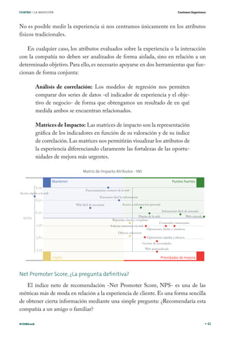 CUATRO / LA MEDICIÓN                                                        Customer Experience




No es posible medir la experiencia si nos centramos únicamente en los atributos
físicos tradicionales.

   En cualquier caso, los atributos evaluados sobre la experiencia o la interacción
con la compañía no deben ser analizados de forma aislada, sino en relación a un
determinado objetivo. Para ello, es necesario apoyarse en dos herramientas que fun-
cionan de forma conjunta:

           Análisis de correlación: Los modelos de regresión nos permiten
           comparar dos series de datos -el indicador de experiencia y el obje-
           tivo de negocio- de forma que obtengamos un resultado de en qué
           medida ambos se encuentran relacionados.

           Matrices de Impacto: Las matrices de impacto son la representación
           gráfica de los indicadores en función de su valoración y de su índice
           de correlación. Las matrices nos permitirán visualizar los atributos de
           la experiencia diferenciando claramente las fortalezas de las oportu-
           nidades de mejora más urgentes.




Net Promoter Score, ¿La pregunta deﬁnitiva?
   El índice neto de recomendación -Net Promoter Score, NPS- es una de las
métricas más de moda en relación a la experiencia de cliente. Es una forma sencilla
de obtener cierta información mediante una simple pregunta: ¿Recomendaría esta
compañía a un amigo o familiar?

#CEMbook                                                                                          42
 