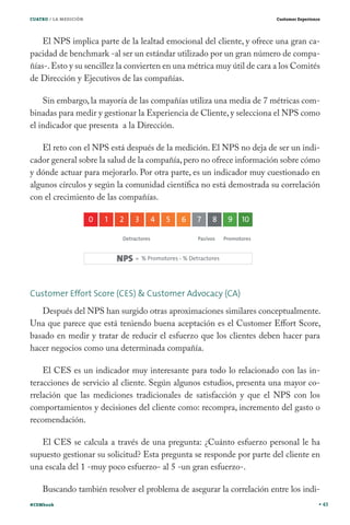 CUATRO / LA MEDICIÓN                                                     Customer Experience




    El NPS implica parte de la lealtad emocional del cliente, y ofrece una gran ca-
pacidad de benchmark -al ser un estándar utilizado por un gran número de compa-
ñías-. Esto y su sencillez la convierten en una métrica muy útil de cara a los Comités
de Dirección y Ejecutivos de las compañías.

    Sin embargo, la mayoría de las compañías utiliza una media de 7 métricas com-
binadas para medir y gestionar la Experiencia de Cliente, y selecciona el NPS como
el indicador que presenta a la Dirección.

   El reto con el NPS está después de la medición. El NPS no deja de ser un indi-
cador general sobre la salud de la compañía, pero no ofrece información sobre cómo
y dónde actuar para mejorarlo. Por otra parte, es un indicador muy cuestionado en
algunos círculos y según la comunidad científica no está demostrada su correlación
con el crecimiento de las compañías.




Customer Effort Score (CES) & Customer Advocacy (CA)
   Después del NPS han surgido otras aproximaciones similares conceptualmente.
Una que parece que está teniendo buena aceptación es el Customer Effort Score,
basado en medir y tratar de reducir el esfuerzo que los clientes deben hacer para
hacer negocios como una determinada compañía.

    El CES es un indicador muy interesante para todo lo relacionado con las in-
teracciones de servicio al cliente. Según algunos estudios, presenta una mayor co-
rrelación que las mediciones tradicionales de satisfacción y que el NPS con los
comportamientos y decisiones del cliente como: recompra, incremento del gasto o
recomendación.

   El CES se calcula a través de una pregunta: ¿Cuánto esfuerzo personal le ha
supuesto gestionar su solicitud? Esta pregunta se responde por parte del cliente en
una escala del 1 -muy poco esfuerzo- al 5 -un gran esfuerzo-.

    Buscando también resolver el problema de asegurar la correlación entre los indi-
#CEMbook                                                                                       43
 