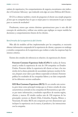 CUATRO / LA MEDICIÓN                                                         Customer Experience




cadores de experiencia y los comportamientos de negocio, encontramos otro indica-
dor: el Customer Advocacy -que traducido sería algo así como Defensa del Cliente-.

   El CA se obtiene también a través de preguntar al cliente una simple pregunta:
¿Crees que tu compañía hace lo que es mejor para ti o únicamente lo que es mejor
para su cuenta de resultados?

   Finalmente, vemos que existen distintas aproximaciones para ir más allá del
concepto de satisfacción y utilizar una métrica que explique en mayor medida las
decisiones y comportamientos futuros de los clientes.


Benchmarks de la experiencia del cliente
    Más allá de modelos ad-hoc implementados por las compañías, es necesario
obtener información comparada de la experiencia de cliente y apoyarse en rankings
y estudios comparativos de la experiencia que evalúen a todas las empresas bajo los
mismos criterios.

    Existen dos estudios de referencia en relación a la experiencia de cliente:

           Forrester Customer Experience Index (CxPi): Se realiza de forma
           anual y evalúa la experiencia de más de 150 compañías en Estados
           Unidos. Forrester define la experiencia del cliente en base a los tres
           niveles de la clásica pirámide de necesidades (primero resolver lo bá-
           sico, después crear valor y por último sorprender al cliente). Forrester
           publica los resultados de las compañías líderes y un dato comparado
           de los diferentes sectores analizados.

           IZO Best Customer Experience (BCX): Es un estudio más recien-
           te, pero tiene como principal ventaja que es el único estudio de estas
           características centrado en las compañías de Iberoamérica y que ofre-
           ce por tanto información y resultados específicos de nuestra región,
           clientes y marcas. El estudio analiza más de 130 empresas de los
           principales sectores en Brasil, Chile, Colombia, España, México y
           Venezuela. El índice BCX está compuesto por tres dimensiones que
           incluyen la experiencia con la marca, el producto y las interacciones
           con la compañía.


#CEMbook                                                                                           44
 
