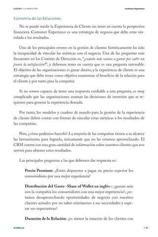 CUATRO / LA MEDICIÓN                                                     Customer Experience




Economía de las Relaciones
    No se puede medir la Experiencia de Cliente sin tener en cuenta la perspectiva
financiera. Customer Experience es una estrategia de negocio que debe estar vin-
culada a los resultados.

    Uno de los principales errores en la gestión de clientes históricamente ha sido
la incapacidad de vincular las métricas con el negocio. Una de las preguntas más
frecuentes en los Comités de Dirección es, “¿cuánto más vamos a ganar por subir un
punto la satisfacción?”, y debemos tener en cuenta que es una pregunta razonable.
El objetivo de las organizaciones es ganar dinero, y la experiencia de cliente es una
estrategia que debe tener como objetivo maximizar el beneficio de la relación para
el cliente y por tanto para la compañía.

   Si no somos capaces de tener una respuesta confiable a esta pregunta, es muy
complicado que las organizaciones asuman las decisiones de inversión que se re-
quieren para generar la experiencia deseada.

    Por tanto, los modelos y cuadros de mando para la gestión de la experiencia
de cliente deben contar con formas de vincular estas métricas a los resultados de
las compañías.

    Pero, ¿cómo podemos hacerlo? La mayoría de las compañías tienen a su alcance
las herramientas para lograrlo, únicamente que no las estamos aprovechando. El
CRM cuenta con una gran cantidad de información sobre nuestros clientes que nos
servirá para obtener estos resultados.

    Las principales preguntas a las que debemos dar respuesta es:

           Precio Premium: ¿Están dispuestos a pagar un precio superior los
           consumidores por una mejor experiencia?

           Distribución del Gasto -Share of Wallet en inglés-: ¿gastan más
           con la compañía los consumidores con una mejor experiencia?, ¿es-
           tamos desaprovechando oportunidades de negocio con nuestros
           clientes actuales por no saber orientarnos a sus necesidades y supe-
           rar sus expectativas?

           Duración de la Relación: ¿es menor la rotación de los clientes con

#CEMbook                                                                                       45
 
