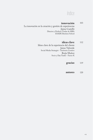 índice
                                             innovación           103
La innovación en la creación y gestión de experiencias
                                       Jaime Castelló
                          Director y Profesor Titular de MBA
                                     ESADE Business School



                                              ideas clave         112
              Ideas clave de la experiencia del cliente
                                       Jaime Valverde
                  Social Media Strategist - Territorio Creativo
                                              Borja Muñoz
                                Socio y Day Trader - Factor K



                                                   gracias        119



                                                   autores        120




                                                                        5
 