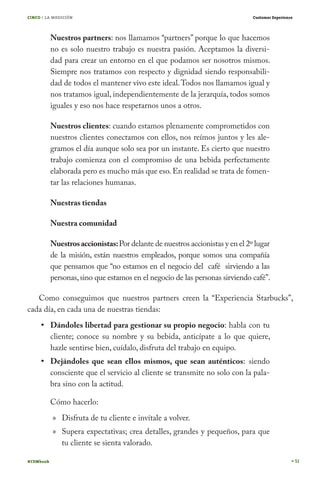 CINCO / LA MEDICIÓN                                                            Customer Experience




           Nuestros partners: nos llamamos “partners” porque lo que hacemos
           no es solo nuestro trabajo es nuestra pasión. Aceptamos la diversi-
           dad para crear un entorno en el que podamos ser nosotros mismos.
           Siempre nos tratamos con respecto y dignidad siendo responsabili-
           dad de todos el mantener vivo este ideal. Todos nos llamamos igual y
           nos tratamos igual, independientemente de la jerarquía, todos somos
           iguales y eso nos hace respetarnos unos a otros.

           Nuestros clientes: cuando estamos plenamente comprometidos con
           nuestros clientes conectamos con ellos, nos reímos juntos y les ale-
           gramos el día aunque solo sea por un instante. Es cierto que nuestro
           trabajo comienza con el compromiso de una bebida perfectamente
           elaborada pero es mucho más que eso. En realidad se trata de fomen-
           tar las relaciones humanas.

           Nuestras tiendas

           Nuestra comunidad

           Nuestros accionistas: Por delante de nuestros accionistas y en el 2º lugar
           de la misión, están nuestros empleados, porque somos una compañía
           que pensamos que “no estamos en el negocio del café sirviendo a las
           personas, sino que estamos en el negocio de las personas sirviendo café”.

   Como conseguimos que nuestros partners creen la “Experiencia Starbucks”,
cada día, en cada una de nuestras tiendas:
           Dándoles libertad para gestionar su propio negocio: habla con tu
           cliente; conoce su nombre y su bebida, anticípate a lo que quiere,
           hazle sentirse bien, cuídalo, disfruta del trabajo en equipo.
           Dejándoles que sean ellos mismos, que sean auténticos: siendo
           consciente que el servicio al cliente se transmite no solo con la pala-
           bra sino con la actitud.

           Cómo hacerlo:
           » Disfruta de tu cliente e invítale a volver.
           » Supera expectativas; crea detalles, grandes y pequeños, para que
             tu cliente se sienta valorado.

#CEMbook                                                                                             51
 