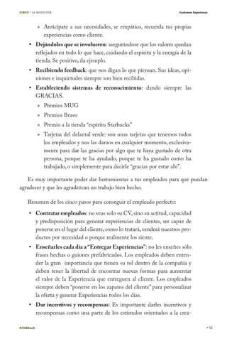 CINCO / LA MEDICIÓN                                                         Customer Experience




           » Anticípate a sus necesidades, se empático, recuerda tus propias
             experiencias como cliente.
           Dejándoles que se involucren: asegurándose que los valores quedan
           reflejados en todo lo que hace, cuidando el espíritu y la energía de la
           tienda. Se positivo, da ejemplo.
           Recibiendo feedback: que nos digan lo que piensan. Sus ideas, opi-
           niones e inquietudes siempre son bien recibidas.
           Estableciendo sistemas de reconocimiento: dando siempre las
           GRACIAS.
           » Premios MUG
           » Premios Bravo
           » Premio a la tienda “espíritu Starbucks”
           » Tarjetas del delantal verde: son unas tarjetas que tenemos todos
             los empleados y nos las damos en cualquier momento, exclusiva-
             mente para dar las gracias por algo que te haya gustado de otra
             persona, porque te ha ayudado, porque te ha gustado como ha
             trabajado, o simplemente para decirle “gracias por estar ahí”.

   Es muy importante poder dar herramientas a tus empleados para que puedan
agradecer y que les agradezcan un trabajo bien hecho.

    Resumen de los cinco pasos para conseguir el empleado perfecto:
           Contratar empleados: no veas solo su CV, sino su actitud, capacidad
           y predisposición para generar experiencias de clientes, ser capaz de
           ponerse en el lugar del cliente, como lo tratará, venderá nuestros pro-
           ductos por necesidad o porque realmente los siente.
           Enseñarles cada día a “Entregar Experiencias”: no les enseñes sólo
           frases hechas o guiones prefabricados. Los empleados deben enten-
           der la gran importancia que tienen su rol dentro de la compañía y
           deben tener la libertad de encontrar nuevas formas para aumentar
           el valor de la Experiencia que entreguen al cliente. Los empleados
           siempre deben “ponerse en los zapatos del cliente” para personalizar
           la oferta y generar Experiencias todos los días.
           Dar incentivos y recompensas: Es importante darles incentivos y
           recompensas como una parte de los estímulos orientados a la crea-

#CEMbook                                                                                          52
 
