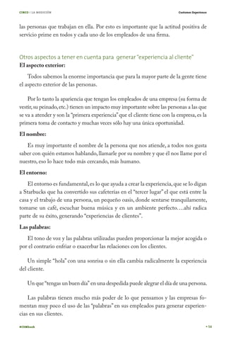 CINCO / LA MEDICIÓN                                                        Customer Experience




las personas que trabajan en ella. Por esto es importante que la actitud positiva de
servicio prime en todos y cada uno de los empleados de una firma.


Otros aspectos a tener en cuenta para generar “experiencia al cliente”
El aspecto exterior:
    Todos sabemos la enorme importancia que para la mayor parte de la gente tiene
el aspecto exterior de las personas.

    Por lo tanto la apariencia que tengan los empleados de una empresa (su forma de
vestir, su peinado, etc.) tienen un impacto muy importante sobre las personas a las que
se va a atender y son la “primera experiencia” que el cliente tiene con la empresa, es la
primera toma de contacto y muchas veces sólo hay una única oportunidad.
El nombre:
   Es muy importante el nombre de la persona que nos atiende, a todos nos gusta
saber con quién estamos hablando, llamarle por su nombre y que él nos llame por el
nuestro, eso lo hace todo más cercando, más humano.
El entorno:
   El entorno es fundamental, es lo que ayuda a crear la experiencia, que se lo digan
a Starbucks que ha convertido sus cafeterías en el “tercer lugar” el que está entre la
casa y el trabajo de una persona, un pequeño oasis, donde sentarse tranquilamente,
tomarse un café, escuchar buena música y en un ambiente perfecto….ahí radica
parte de su éxito, generando “experiencias de clientes”.
Las palabras:
   El tono de voz y las palabras utilizadas pueden proporcionar la mejor acogida o
por el contrario enfriar o exacerbar las relaciones con los clientes.

    Un simple “hola” con una sonrisa o sin ella cambia radicalmente la experiencia
del cliente.

    Un que “tengas un buen día” en una despedida puede alegrar el día de una persona.

    Las palabras tienen mucho más poder de lo que pensamos y las empresas fo-
mentan muy poco el uso de las “palabras” en sus empleados para generar experien-
cias en sus clientes.

#CEMbook                                                                                         54
 