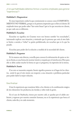 CINCO / LA MEDICIÓN                                                      Customer Experience




¿Y en qué habilidades debemos formar a nuestros empleados para generar
“experiencias”?

Habilidad 1. Diagnosticar
    Es muy importante cuidar lo que comúnmente se conoce como COMPORTA-
MIENTO NO VERBAL, porque es la primera impresión que se lleva el cliente. El
empleado tiene que poder saber “leer entre líneas” qué es lo que necesita ese cliente,
ya que cada uno es diferente.
Habilidad 2. Escuchar
    Escuchar no significa oír. Cuantas veces nos hemos sentido “no escuchados”,
intentando explicar una situación y sintiendo que la persona que está al otro lado
se limita a asentir, a “soltar” su guión prefabricado, sin escuchar que es lo que ha
pasado.

    Escuchar para poder dar la solución a medida de la necesidad del cliente.
Habilidad 3. Preguntar
    Es la manera más directa y sencilla para conocer la información de quien se tie-
ne en frente, es una forma de mostrar interés y empatía por el interlocutor. Pero para
ello se debe cuidar mucho la forma en que se pregunta y la expresión de la misma.
Habilidad 4. Sentir
    Con esto se transmite empatía. Sentir significa ponerse en el lugar de los clien-
tes, sentir lo que el otro siente con respecto a una situación o problema particular
para poder darle la mejor solución.


Para ﬁnalizar
    Crear la experiencia que mantiene fieles a los clientes es la combinación mágica
de tres elementos: los productos, las tiendas y sobre todo la gente.

    En el caso de Starbucks, vienen por nuestro café, se quedan por el cálido am-
biente y regresan por nuestra conexión humana, esa es la experiencia que busca el
cliente, cada día y en cada momento.




#CEMbook                                                                                       55
 