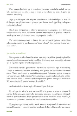 SEIS / RETAIL                                                            Customer Experience




    Pues aunque lo dicho por el notario es cierto, no es toda la verdad, porque
tales afirmaciones son sólo lo que se ve en la superficie; son como la parte ex-
terna de un iceberg.

   Algo que distingue a los mejores directivos es su habilidad por ir más allá
de lo aparente. ¿Quieren saber por qué pasa lo que pasa?, ¿qué hay en la parte
oculta del iceberg?

    Desde esta perspectiva, se observa que aunque son negocios muy distintos,
ambos tienen dos cosas en común: venden directamente al público -están en
retail- y van a un público que busca un propósito similar.

   Ese común denominador es lo que les hace competir, porque en retail no
sólo cuenta mucho lo que la empresa “tiene y hace”, sino también lo que “es y
hace sentir”.


¿Funicular = Muebles?
   Por supuesto, vender el derecho a usar un transporte público (por ejemplo, el fu-
nicular) no es lo mismo que vender muebles. El primero sería un servicio, mientras
que el segundo supone la venta de productos.

    De aquí se derivaría que cada uno de ellos use un distinto tipo de marketing.
Lo que se ha venido llamando “marketing mix”, parece ser bien distinto en ambos
casos. Tanto, que incluso la asociación noruega de funiculares podría pensar en
convocar un curso de formación: “El marketing de la empresa funicularista, sus fac-
tores clave del éxito”. Lo mismo podría organizar el gremio noruego de mueblistas:
“El marketing del futuro de la tienda de muebles”.

     Ambas iniciativas tienen lógica. Excesiva lógica, diría yo.

   Si, en lugar de mirar la parte externa del iceberg, uno se atreve a observar la
esencia de las cosas, se comprueba que ambas empresas van dirigidas principal-
mente al público familiar. Pocas personas solas se ven en ambos casos. Además, el
momento en que se va a esos dos sitios es durante el tiempo libre.

   El propósito aparente de la visita puede ser ver el paisaje desde la montaña -en el
caso del funicular-, y comprar muebles -en el caso de Ikea-. Pero resulta que en am-

#CEMbook                                                                                       58
 