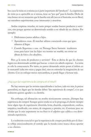 SEIS / RETAIL                                                            Customer Experience




bos casos la visita en sí misma ya es parte importante del “producto”. La experiencia
de visita ya es apetecible en sí misma, tiene un “por qué” para la familia. Dicho de
otra forma: en ese momento que la familia está allí (sea en el funicular, sea en Ikea),
sus miembros experimentan cosas interesantes y atractivas.

    Ambas empresas triunfan, no tanto porque vendan buenos productos o servi-
cios, sino porque aportan un determinado sentido a ese sábado de sus clientes. Por
ejemplo:
           Disfrutamos juntos adultos e hijos.
           Aprendemos cosas. Al marchar salimos conociendo cosas que igno-
           rábamos al llegar.
           Cuando lleguemos a casa -en Noruega llueve bastante- tendremos
           cosas para hacer con los hijos: sea montar un mueble, sea enviar un
           álbum de fotos a los abuelitos.

    Pero ¿y la venta de productos y servicios? Ésta se deriva de que los clientes
logren ese determinado sentido que buscan -a veces sin saberlo expresar-. La venta
es sólo la consecuencia. Por tanto, no parece demasiado astuto poner el énfasis en
lo mercantil (suba tres veces y pague dos), sino en estimular la imaginación de sus
clientes. Con un enfoque menos mercantilista, se puede llegar a facturar más.


¿Hay que dar experiencia de compra en el retail?
    No hay semana que las revistas especializadas e incluso, cada vez más, la prensa
generalista, no digan que las tiendas deben “dar experiencia de compra”, si es que
realmente quieren agradar a su clientela.

    Sin embargo, tal afirmación no resulta técnicamente correcta. ¡Siempre hay
experiencia de compra! Aunque quien venda no se lo proponga, el cliente siempre
tiene algún tipo de experiencia: divertida, lenta, aburrida, sorprendente, confusa,
empática, masificada, con mimo, de ninguneo, a presión, etc. Conviene pues no
olvidar que lo más importante en esa frase es el adjetivo que califica a esa deter-
minada experiencia.

    Lo realmente esencial es que la experiencia de compra percibida por el clien-
te refleje emocionalmente el sentido que la tienda-como-marca desea aportar
a sus clientes.
#CEMbook                                                                                       59
 