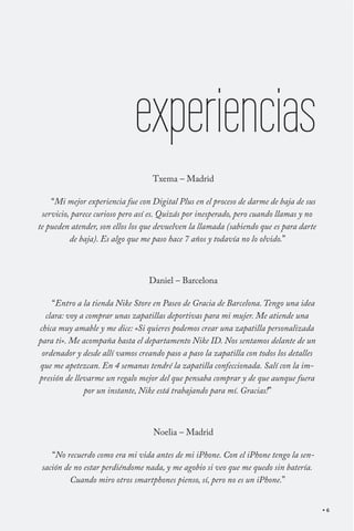 experiencias
                                   Txema – Madrid

    “Mi mejor experiencia fue con Digital Plus en el proceso de darme de baja de sus
 servicio, parece curioso pero así es. Quizás por inesperado, pero cuando llamas y no
te pueden atender, son ellos los que devuelven la llamada (sabiendo que es para darte
          de baja). Es algo que me paso hace 7 años y todavía no lo olvido.”



                                 Daniel – Barcelona

    “Entro a la tienda Nike Store en Paseo de Gracia de Barcelona. Tengo una idea
  clara: voy a comprar unas zapatillas deportivas para mi mujer. Me atiende una
chica muy amable y me dice: «Si quieres podemos crear una zapatilla personalizada
para ti». Me acompaña hasta el departamento Nike ID. Nos sentamos delante de un
 ordenador y desde allí vamos creando paso a paso la zapatilla con todos los detalles
que me apetezcan. En 4 semanas tendré la zapatilla confeccionada. Salí con la im-
presión de llevarme un regalo mejor del que pensaba comprar y de que aunque fuera
              por un instante, Nike está trabajando para mí. Gracias!”



                                   Noelia – Madrid

    “No recuerdo como era mi vida antes de mi iPhone. Con el iPhone tengo la sen-
 sación de no estar perdiéndome nada, y me agobio si veo que me quedo sin batería.
          Cuando miro otros smartphones pienso, sí, pero no es un iPhone.”


                                                                                        6
 