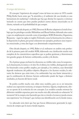 SEIS / RETAIL                                                             Customer Experience




El origen del término
    El concepto “experiencia de compra” como tal tiene sus raíces en 1973 cuando
Philip Kotler hacía notar que “la atmósfera y el ambiente (de una tienda), es una
herramienta de marketing” e indicaba que hay que diseñar los espacios y entornos
teniendo en cuenta que éstos pueden producir ciertos efectos emocionales en el
cliente, variando así la probabilidad de que compre.

    Casi una década después, en 1982, Donovan & Rositer adaptaron al retail el tra-
bajo que los psicólogos sociales Mehrabian and Russel habían elaborado años antes
y que era ampliamente conocido como el paradigma SOR (Estímulos, Organismo,
Respuesta - según las siglas en inglés). Estímulos como la iluminación, los colores o
la disposición en planta, por poner solamente tres ejemplos, producen unas respues-
tas emocionales, y éstas dan lugar a un determinado comportamiento.

    Otra década después, en 1992, Baker et al. realizaron un análisis más profun-
do de la primera parte del modelo SOR, elaborando una clasificación mucho más
completa de las características específicas que se podían gestionar, y determinaron
tres grandes grupos de factores: ambientales, sociales y de diseño.

     En el primer grupo, incluían los elementos no visibles tales como la temperatu-
ra, la iluminación, la música o el olor. En el último, los visibles, distinguiendo entre
los funcionales como pasillos amplios, por ejemplo, y los estéticos, cuya idoneidad
depende totalmente del público-objetivo. Respecto a los factores sociales, lo rele-
vante fue destacar que entre éstos y los ambientales hay una fuerte interacción y
que la combinación de diversos factores ambientales puede dar lugar a distintos
resultados, en función del factor social.

    Se podría escribir mucho más sobre estos modelos, pero no es mi intención
realizar una exposición teoricista, ni tampoco histórica. Quería, simplemente, ofre-
cer un apunte de la evolución de este concepto. Los modelos actuales retoman las
diferentes variables expuestas, pero van mucho más allá, valorando no solamente “el
momento” de la compra, sino haciendo que éste se vincule a la marca y pueda crearse
una experiencia “en el tiempo”, que incluya una identificación con la tienda-marca.

    Lo adecuado sería decir que hay que buscar diferenciarse generando la expe-
riencia de compra que la marca-tienda requiera.



#CEMbook                                                                                        60
 