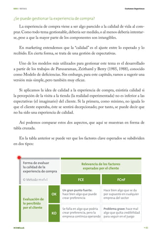 SEIS / RETAIL                                                            Customer Experience




¿Se puede gestionar la experiencia de compra?
    La experiencia de compra viene a ser algo parecido a la calidad de vida al com-
prar. Como todo tema gestionable, debería ser medido, o al menos debería intentar-
se, pese a que la mayor parte de los componentes son intangibles.

    En marketing entendemos que la “calidad” es el ajuste entre lo esperado y lo
recibido. En cierta forma, se trata de una gestión de expectativas.

    Uno de los modelos más utilizados para gestionar este tema es el desarrollado
a partir de los trabajos de Parusaraman, Zeithaml y Berry (1985, 1988), conocido
como Modelo de deficiencias. Sin embargo, para este capítulo, vamos a sugerir una
versión más simple, pero también muy eficaz.

    Si aplicamos la idea de calidad a la experiencia de compra, existiría calidad si
la percepción de la visita a la tienda (la realidad experimentada) no es inferior a las
expectativas (el imaginario) del cliente. Si la primera, como mínimo, no iguala lo
que el cliente esperaba, éste se sentirá decepcionado; por tanto, se puede decir que
no ha sido una experiencia de calidad.

    Así podemos comparar estos dos aspectos, que aquí se muestran en forma de
tabla cruzada.

   En la tabla anterior se puede ver que los factores clave esperados se subdividen
en dos tipos:




#CEMbook                                                                                       61
 