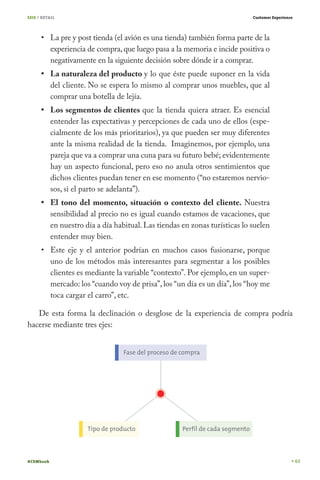 SEIS / RETAIL                                                                Customer Experience




           La pre y post tienda (el avión es una tienda) también forma parte de la
           experiencia de compra, que luego pasa a la memoria e incide positiva o
           negativamente en la siguiente decisión sobre dónde ir a comprar.
           La naturaleza del producto y lo que éste puede suponer en la vida
           del cliente. No se espera lo mismo al comprar unos muebles, que al
           comprar una botella de lejía.
           Los segmentos de clientes que la tienda quiera atraer. Es esencial
           entender las expectativas y percepciones de cada uno de ellos (espe-
           cialmente de los más prioritarios), ya que pueden ser muy diferentes
           ante la misma realidad de la tienda. Imaginemos, por ejemplo, una
           pareja que va a comprar una cuna para su futuro bebé; evidentemente
           hay un aspecto funcional, pero eso no anula otros sentimientos que
           dichos clientes puedan tener en ese momento (“no estaremos nervio-
           sos, si el parto se adelanta”).
           El tono del momento, situación o contexto del cliente. Nuestra
           sensibilidad al precio no es igual cuando estamos de vacaciones, que
           en nuestro día a día habitual. Las tiendas en zonas turísticas lo suelen
           entender muy bien.
           Este eje y el anterior podrían en muchos casos fusionarse, porque
           uno de los métodos más interesantes para segmentar a los posibles
           clientes es mediante la variable “contexto”. Por ejemplo, en un super-
           mercado: los “cuando voy de prisa”, los “un día es un día”, los “hoy me
           toca cargar el carro”, etc.

   De esta forma la declinación o desglose de la experiencia de compra podría
hacerse mediante tres ejes:




#CEMbook                                                                                           63
 