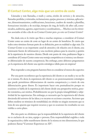 SIETE / CONTACT CENTER                                                  Customer Experience




El Contact Center, algo más que un centro de coste
    Llamadas y más llamadas, e-mails y cartas, niveles de servicio y de atención,
llamadas perdidas y reiteradas, reclamaciones, quejas, procesos y sistemas, aplicacio-
nes, dimensionamientos, codificaciones, locuciones, cuadros de mando y plantillas,
formaciones iniciales y de reciclaje, tiempos de ring, de hold y de after call, comu-
nicados, auditorías, agentes, supervisores y coordinadores,… Muchos son los térmi-
nos asociados al día a día de un Contact Center pero ¿es esto un Contact Center?

    Sin duda esta es la visión que lleva a muchas empresas a considerar al Contact
Center como un centro de coste en lugar de un centro de beneficios. Es cierto que
todos estos términos forman parte de su definición, pero en realidad es algo más. Un
Contact Center es un importante canal de atención y de relación con el cliente, una
interesante fuente de información y una excelente palanca para la creación y gestión
de la experiencia de nuestros clientes. Desde este punto de vista, podríamos llegar a
considerar al Contact Center como una ventaja competitiva en sí misma y un elemen-
to diferenciador de nuestra competencia. Sin embargo, antes debemos preguntarnos
¿es la experiencia del cliente una opción estratégica válida para mi empresa?

    Para responder a esta pregunta haremos bien en considerar al menos dos aspectos:

    Por una parte recordemos que la experiencia del cliente es un medio y no un fin
en sí mismo. Es decir, la experiencia del cliente es un posicionamiento estratégico
que puede permitirnos diferenciarnos de nuestra competencia y a través de esta
diferenciación ganar dinero. Es importante hacer esta puntualización porque en
ocasiones se habla de la experiencia del cliente desde una perspectiva teórica, pseu-
do-romántica, casi mística. Probablemente sea por la propia intangibilidad y subje-
tividad de las experiencias. Sin embargo, es necesario que la experiencia del cliente
descienda del universo de las ideas y se encarne en acciones concretas. Acciones que
deben medirse en términos de rentabilidad, sin olvidar en ningún momento que se
trata de una apuesta que requiere recursos y que en ocasiones los resultados no son
visibles a corto plazo.

    Por otra parte no olvidemos que la responsabilidad de la experiencia del cliente
no es exclusiva de un área, equipo o persona. Esta responsabilidad engloba a toda
la organización y debe manifestarse dentro de la misma en tres dimensiones, lo que
podemos llamar “Customer Experience en 3D”:


#CEMbook                                                                                      68
 