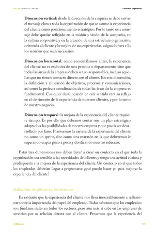 SIETE / CONTACT CENTER                                                       Customer Experience




           Dimensión vertical: desde la dirección de la empresa se debe enviar
           el mensaje claro a toda la organización de que se asume la experiencia
           del cliente como posicionamiento estratégico. Por lo tanto este men-
           saje debe quedar reflejado en la misión y visión de la compañía, en
           la cultura corporativa y en la creación de una estructura organizativa
           orientada al cliente y la mejora de sus experiencias, asignado para ello
           los recursos que sean necesarios.

           Dimensión horizontal: como comentábamos antes, la experiencia
           del cliente no es exclusiva de una persona o departamento sino que
           todas las áreas de la empresa deben ser co-responsables, incluso aque-
           llas que no tienen contacto directo con el cliente. En esta dimensión,
           la definición y alineación de objetivos, procesos y comunicaciones,
           así como la perfecta coordinación de todas las áreas de la empresa es
           fundamental. Cualquier desalineación en este sentido verá su reflejo
           en el detrimento de la experiencia de nuestros clientes, y por lo tanto
           de nuestro negocio.

           Dimensión temporal: la mejora de la experiencia del cliente requie-
           re tiempo. Es por ello que debemos contar con un plan estratégico
           adaptado a las posibilidades de nuestra empresa y que pueda ser desa-
           rrollado por fases. Planteemos la carrera de la experiencia del cliente
           no como un sprint, sino como una maratón en la que deberemos ir
           superando etapas poco a poco y dosificando nuestro esfuerzo.

    Estas tres dimensiones nos deben llevar a crear un contexto en el que toda la
organización sea sensible a las necesidades del cliente, y tenga una actitud curiosa y
predispuesta a la mejora de la experiencia del cliente. Un contexto en el que todos
los empleados deberían llegar a preguntarse ¿qué puedo hacer yo para mejorar la
experiencia del cliente?


Hablamos de personas, no recursos.
    Es evidente que la experiencia del cliente nos lleva inexorablemente a reflexio-
nar sobre la importancia del papel del empleado. Todos sabemos que los empleados
son fundamentales en todos los sectores, pero aún más si cabe en las empresas de
servicios por su relación directa con el cliente. Pensemos que la experiencia del

#CEMbook                                                                                           69
 