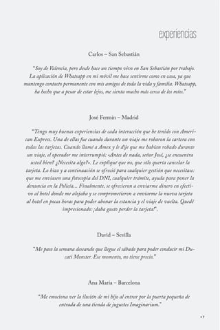 experiencias
                              Carlos – San Sebastián

   “Soy de Valencia, pero desde hace un tiempo vivo en San Sebastián por trabajo.
  La aplicación de Whatsapp en mi móvil me hace sentirme como en casa, ya que
mantengo contacto permanente con mis amigos de toda la vida y familia. Whatsapp,
    ha hecho que a pesar de estar lejos, me sienta mucho más cerca de los míos.”



                               José Fermín – Madrid

    “Tengo muy buenas experiencias de cada interacción que he tenido con Ameri-
can Express. Una de ellas fue cuando durante un viaje me robaron la cartera con
todas las tarjetas. Cuando llamé a Amex y le dije que me habían robado durante
 un viaje, el operador me interrumpió: «Antes de nada, señor José, ¿se encuentra
   usted bien? ¿Necesita algo?». Le expliqué que no, que sólo quería cancelar la
tarjeta. Lo hizo y a continuación se ofreció para cualquier gestión que necesitase:
que me enviasen una fotocopia del DNI, cualquier trámite, ayuda para poner la
 denuncia en la Policía... Finalmente, se ofrecieron a enviarme dinero en efecti-
 vo al hotel donde me alojaba y se comprometieron a enviarme la nueva tarjeta
 al hotel en pocas horas para poder abonar la estancia y el viaje de vuelta. Quedé
                   impresionado: ¡daba gusto perder la tarjeta!”.



                                  David – Sevilla

    “Me paso la semana deseando que llegue el sábado para poder conducir mi Du-
                   cati Monster. Ese momento, no tiene precio.”



                              Ana María – Barcelona

      “Me emociona ver la ilusión de mi hijo al entrar por la puerta pequeña de
              entrada de una tienda de juguetes Imaginarium.”

                                                                                      7
 