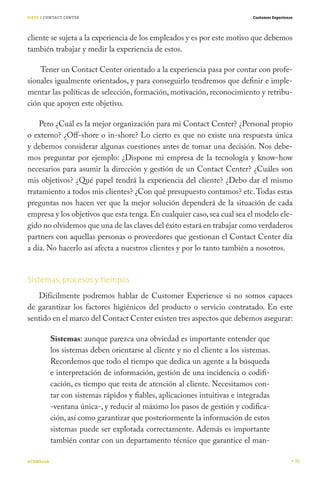 SIETE / CONTACT CENTER                                                       Customer Experience




cliente se sujeta a la experiencia de los empleados y es por este motivo que debemos
también trabajar y medir la experiencia de estos.

    Tener un Contact Center orientado a la experiencia pasa por contar con profe-
sionales igualmente orientados, y para conseguirlo tendremos que definir e imple-
mentar las políticas de selección, formación, motivación, reconocimiento y retribu-
ción que apoyen este objetivo.

    Pero ¿Cuál es la mejor organización para mi Contact Center? ¿Personal propio
o externo? ¿Off-shore o in-shore? Lo cierto es que no existe una respuesta única
y debemos considerar algunas cuestiones antes de tomar una decisión. Nos debe-
mos preguntar por ejemplo: ¿Dispone mi empresa de la tecnología y know-how
necesarios para asumir la dirección y gestión de un Contact Center? ¿Cuáles son
mis objetivos? ¿Qué papel tendrá la experiencia del cliente? ¿Debo dar el mismo
tratamiento a todos mis clientes? ¿Con qué presupuesto contamos? etc. Todas estas
preguntas nos hacen ver que la mejor solución dependerá de la situación de cada
empresa y los objetivos que esta tenga. En cualquier caso, sea cual sea el modelo ele-
gido no olvidemos que una de las claves del éxito estará en trabajar como verdaderos
partners con aquellas personas o proveedores que gestionan el Contact Center día
a día. No hacerlo así afecta a nuestros clientes y por lo tanto también a nosotros.


Sistemas, procesos y tiempos
   Difícilmente podremos hablar de Customer Experience si no somos capaces
de garantizar los factores higiénicos del producto o servicio contratado. En este
sentido en el marco del Contact Center existen tres aspectos que debemos asegurar:

           Sistemas: aunque parezca una obviedad es importante entender que
           los sistemas deben orientarse al cliente y no el cliente a los sistemas.
           Recordemos que todo el tiempo que dedica un agente a la búsqueda
           e interpretación de información, gestión de una incidencia o codifi-
           cación, es tiempo que resta de atención al cliente. Necesitamos con-
           tar con sistemas rápidos y fiables, aplicaciones intuitivas e integradas
           -ventana única-, y reducir al máximo los pasos de gestión y codifica-
           ción, así como garantizar que posteriormente la información de estos
           sistemas puede ser explotada correctamente. Además es importante
           también contar con un departamento técnico que garantice el man-

#CEMbook                                                                                           70
 