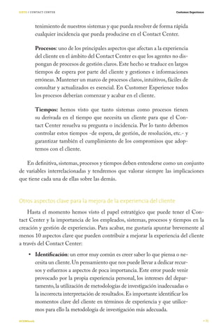 SIETE / CONTACT CENTER                                                        Customer Experience




           tenimiento de nuestros sistemas y que pueda resolver de forma rápida
           cualquier incidencia que pueda producirse en el Contact Center.

           Procesos: uno de los principales aspectos que afectan a la experiencia
           del cliente en el ámbito del Contact Center es que los agentes no dis-
           pongan de procesos de gestión claros. Este hecho se traduce en largos
           tiempos de espera por parte del cliente y gestiones e informaciones
           erróneas. Mantener un marco de procesos claros, intuitivos, fáciles de
           consultar y actualizados es esencial. En Customer Experience todos
           los procesos deberían comenzar y acabar en el cliente.

           Tiempos: hemos visto que tanto sistemas como procesos tienen
           su derivada en el tiempo que necesita un cliente para que el Con-
           tact Center resuelva su pregunta o incidencia. Por lo tanto debemos
           controlar estos tiempos -de espera, de gestión, de resolución, etc.- y
           garantizar también el cumplimiento de los compromisos que adop-
           temos con el cliente.

   En definitiva, sistemas, procesos y tiempos deben entenderse como un conjunto
de variables interrelacionadas y tendremos que valorar siempre las implicaciones
que tiene cada una de ellas sobre las demás.


Otros aspectos clave para la mejora de la experiencia del cliente
    Hasta el momento hemos visto el papel estratégico que puede tener el Con-
tact Center y la importancia de los empleados, sistemas, procesos y tiempos en la
creación y gestión de experiencias. Para acabar, me gustaría apuntar brevemente al
menos 10 aspectos clave que pueden contribuir a mejorar la experiencia del cliente
a través del Contact Center:
           Identificación: un error muy común es creer saber lo que piensa o ne-
           cesita un cliente. Un pensamiento que nos puede llevar a dedicar recur-
           sos y esfuerzos a aspectos de poca importancia. Este error puede venir
           provocado por la propia experiencia personal, los intereses del depar-
           tamento, la utilización de metodologías de investigación inadecuadas o
           la incorrecta interpretación de resultados. Es importante identificar los
           momentos clave del cliente en términos de experiencia y que utilice-
           mos para ello la metodología de investigación más adecuada.
#CEMbook                                                                                            71
 