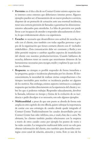 SIETE / CONTACT CENTER                                                       Customer Experience




           Previsión: en el día a día de un Contact Center existen aspectos tan-
           to internos como externos que deberíamos intentar prever. Algunos
           ejemplos pueden ser: el lanzamiento de un nuevo producto o servicio,
           disponer de un protocolo de actuación ante una eventual incidencia,
           tener una correcta previsión de llamadas o garantizar los dimensiona-
           mientos adecuados para atenderlas. La falta de previsión nos puede
           llevar a ser incapaces de atender o responder adecuadamente al clien-
           te, lo que evidentemente afecta a su experiencia.
           Escucha: es necesario que desarrollemos una actitud de escucha, no
           solo con el cliente, sino también con todas aquellas personas o gru-
           pos de la organización que tienen contacto directo con él -incluidos
           stakeholders-. Esta comunicación debe ser constante y fluida y nos
           debe permitir mejorar o cambiar aquellos aspectos de insatisfacción
           del cliente con nuestros productos/servicios. Cuando hablamos de
           escucha, debemos tener en cuenta que necesitamos dotarnos de las
           herramientas necesarias para recoger, medir y explotar lo que nos di-
           cen los clientes.
           Respuesta: no siempre es posible responder de forma inmediata a
           las preguntas, quejas o incidencias planteadas por los clientes. El des-
           conocimiento, la necesidad de realizar ciertas comprobaciones o los
           tiempos inevitables para resolver su incidencia pueden ser algunos
           de los motivos. Sin embargo, existen aspectos intrínsecos a cualquier
           respuesta que inciden directamente en la experiencia del cliente y so-
           bre los que sí podemos trabajar. Responder educadamente, devolver
           la llamada, informar en tiempo y forma de la evolución de su inci-
           dencia o pedir disculpas si es necesario, son solo algunos ejemplos.
           Multicanalidad: a pesar de que este punto se aborda de forma más
           amplia en otro capítulo de este eBook, quiero subrayar la importancia
           de contar con una estrategia de canales donde quede integrado el
           Contact Center. Tradicionalmente los canales desarrollados por un
           Contact Center han sido: teléfono, sms, e-mail, chat, fax o carta. No
           obstante, los clientes también pueden relacionarse con la empresa
           a través de otros canales como por ejemplo los puntos de venta o
           las redes sociales. La integración multicanal debe servir no solo para
           obtener información del cliente, sino también para desarrollar estra-
           tegias cross-canal de relación, atención y venta. Este es uno de los

#CEMbook                                                                                           72
 