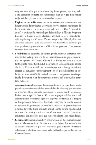 SIETE / CONTACT CENTER                                                       Customer Experience




           mayores retos a los que se enfrentan hoy las empresas y que responde
           a una demanda creciente por parte de los clientes y que incide en la
           mejora de la experiencia de estos con las marcas.
           Rapidez de ejecución: constantemente nos encontramos con nuevos
           lanzamientos de productos y servicios, nuevas ofertas, maniobras de
           la competencia y nuevas necesidades del cliente. Una “realidad lí-
           quida” – copiando la terminología del sociólogo y filósofo Zygmunt
           Bauman– a la que se debe adaptar el Contact Center. Esta adapta-
           ción requiere que el Contact Center tenga la flexibilidad y los me-
           canismos necesarios para implementar rápidamente los cambios que
           sean precisos -argumentarios, codificaciones, procesos, dimensiona-
           mientos, formación, etc.-.
           Flexibilidad: la necesidad de control puede llevarnos a intentar pro-
           cedimentar todas y cada una de las casuísticas con las que se encuen-
           tran los agentes del Contact Center. Este hecho aún siendo impor-
           tante, puede restar flexibilidad al agente en la solución que aporta
           al cliente. En este sentido, es necesario procurar a los agentes cierto
           margen de actuación -empowerment- en los procedimientos de so-
           lución o compensación. Se trata de asumir un riesgo controlado que
           incide directamente en la experiencia no solo del cliente, sino tam-
           bién del agente.
           Asesoramiento: el concepto de asesoramiento se ha visto desvirtuado
           por el desconocimiento de las necesidades del cliente y por acciones
           de cross/up selling que nada tienen que ver con su perfil y momento.
           Es importante que los Contact Center se impregnen de la esencia del
           asesoramiento recordando que este aspecto: contribuye a la mejora
           de la experiencia del cliente a través del desarrollo de la relación con
           él, fomenta la generación de confianza, ayuda a la personalización
           y facilita la venta. Cada contacto con el cliente es una oportunidad
           de conocerle mejor y confirmar que el producto o servicio que tiene
           contratado con nosotros es el que mejor se adapta a sus necesidades.
           Seguimiento: seguir, aprender y mejorar, son los tres principios que
           nunca debemos olvidar. Es importante establecer los mecanismos
           de control necesarios y procesos asociados para detectar, identificar,
           solucionar o eliminar los  errores más habituales que se dan en un
           Contact Center.

#CEMbook                                                                                           73
 