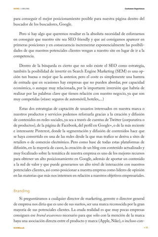 OCHO / ONLINE                                                           Customer Experience




para conseguir el mejor posicionamiento posible para nuestra página dentro del
buscador de los buscadores, Google.

   Pero si hay algo que queremos resaltar es la absoluta necesidad de esforzarnos
en conseguir que nuestro site sea SEO friendly y que así consigamos aparecer en
primeras posiciones y en consecuencia incrementar exponencialmente las posibili-
dades de que nuestros potenciales clientes vengan a nuestro site en lugar de ir a la
competencia.

    Dentro de la búsqueda es cierto que no solo existe el SEO como estrategia,
también la posibilidad de invertir en Search Engine Marketing (SEM) es una op-
ción tan buena o mejor que la anterior, pero el coste es simplemente una barrera
de entrada que en ocasiones hay empresas que no pueden abordar, por capacidad
económica, o aunque muy relacionada, por la importante inversión que habría de
realizar por las palabras clave que tienen relación con nuestro negocio, ya que son
muy competidas (véase: seguros de automóvil, hoteles,...)

    Estas dos estrategias de captación de usuarios interesados en nuestra marca o
nuestros productos y servicios podemos reforzarla gracias a la creación y difusión
de contenidos en redes sociales, ya sea a través de cuentas de Twitter (corporativa o
de productos), de la página de Facebook, del perfil en Google+, o de la más reciente
e interesante Pinterest, donde la segmentación y difusión de contenidos hace que
se haya convertido en una de las redes desde la que mas trafico se deriva a sites de
retailers o de comercio electrónico. Pero como base de todas estas plataformas de
difusión, en la mayoría de casos, la creación de un blog con contenido actualizado y
muy focalizado sobre la temática de nuestra empresa es uno de los mejores recursos
para obtener un alto posicionamiento en Google, además de aportar un contenido
a la red de valor y que puede generarnos un alto nivel de interacción con nuestros
potenciales clientes, así como posicionar a nuestra empresa como líderes de opinión
en las materias que más nos interesen en relación a nuestros objetivos empresariales.


Branding
    Si preguntáramos a cualquier director de marketing, gerente o director general
de empresa nos diría que es uno de sus sueños, ser una marca reconocida por la gran
mayoría de sus potenciales clientes. La cruda realidad es que muy pocas empresas
consiguen ese brand awareness necesario para que solo con la mención de la marca
haya una asociación directa entre el producto y marca (Apple, Nike), o incluso con-
#CEMbook                                                                                      77
 