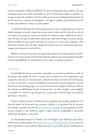 OCHO / ONLINE                                                             Customer Experience




vertirse en genérico (Kleenex, Bimbo). La gran ventaja para estas marcas o las que
consiguen tener una cierta notoriedad es que la interacción online se produce en
la gran mayoría de ocasiones de forma directa, la sea por la llegada directamente al
site de la marca, o porque la búsqueda en Google se produce por introducción del
nombre del producto o marca en el buscador.

    La dificultad derivada de un branding potente es que la expectativa que tiene el
cliente siempre es mucho mayor que la que espera tener ante la visita de un site de
una marca con la que no tiene una relación tan intensa o que simplemente desco-
noce. Es por esto que la experiencia online que esperamos tengan nuestros clientes
debe ir acorde a lo que espera encontrar el usuario en nuestro site, y gracias a ello
podemos alcanzar unos elevados niveles de satisfacción en la interacción que man-
tengan con nosotros a través del site.

    Debemos ofrecerle al usuario una exposición uniforme a la marca durante su inte-
racción con el site, desde la home hasta todas las paginas que visite, proporcionándole
todas las posibilidades de comunicarse con la marca o comprar productos.


Usabilidad
    La facilidad de acceso a nuestros contenidos y a nuestros productos es otro de
los puntos principales de éxito o fracaso en la satisfacción en la experiencia que
tengan los clientes con nuestra marca. Desde el primer momento de la búsqueda,
ya visto en el punto 1, hasta la facilidad de interacción que provoquemos cuando
aterrice en una landing page o en la home de nuestra empresa, debemos ofrecer
las máximas posibilidades de que la interacción sea clara, simple y muy dirigida
a conseguir los objetivos que busquemos, y para que el cliente logre encontrar lo
que busca o necesita.

    Existen muchas fuentes de información y expertos que pueden ayudarnos a la
hora de tomas las decisiones más correctas respecto a la optimización de nuestros
sites desde un punto de vista de user experience design, lo que queremos resaltar
en este manual es que debemos seguir 2 reglas básicas: simplicidad y elementos
totalmente dirigidos a conversión.

    La simplicidad respecto al diseño y las tecnologías que utilicemos para desa-
rrollar tanto landing pages (ver Anatomia de la perfecta Landing Page) como los
sites corporativos o de productos deben de una vez por todas pensar totalmente en

#CEMbook                                                                                        78
 