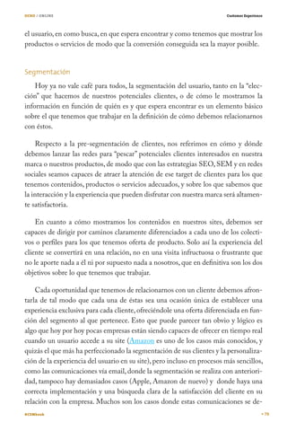 OCHO / ONLINE                                                            Customer Experience




el usuario, en como busca, en que espera encontrar y como tenemos que mostrar los
productos o servicios de modo que la conversión conseguida sea la mayor posible.


Segmentación
    Hoy ya no vale café para todos, la segmentación del usuario, tanto en la “elec-
ción” que hacemos de nuestros potenciales clientes, o de cómo le mostramos la
información en función de quién es y que espera encontrar es un elemento básico
sobre el que tenemos que trabajar en la definición de cómo debemos relacionarnos
con éstos.

    Respecto a la pre-segmentación de clientes, nos referimos en cómo y dónde
debemos lanzar las redes para “pescar” potenciales clientes interesados en nuestra
marca o nuestros productos, de modo que con las estrategias SEO, SEM y en redes
sociales seamos capaces de atraer la atención de ese target de clientes para los que
tenemos contenidos, productos o servicios adecuados, y sobre los que sabemos que
la interacción y la experiencia que pueden disfrutar con nuestra marca será altamen-
te satisfactoria.

    En cuanto a cómo mostramos los contenidos en nuestros sites, debemos ser
capaces de dirigir por caminos claramente diferenciados a cada uno de los colecti-
vos o perfiles para los que tenemos oferta de producto. Solo así la experiencia del
cliente se convertirá en una relación, no en una visita infructuosa o frustrante que
no le aporte nada a él ni por supuesto nada a nosotros, que en definitiva son los dos
objetivos sobre lo que tenemos que trabajar.

    Cada oportunidad que tenemos de relacionarnos con un cliente debemos afron-
tarla de tal modo que cada una de éstas sea una ocasión única de establecer una
experiencia exclusiva para cada cliente, ofreciéndole una oferta diferenciada en fun-
ción del segmento al que pertenece. Esto que puede parecer tan obvio y lógico es
algo que hoy por hoy pocas empresas están siendo capaces de ofrecer en tiempo real
cuando un usuario accede a su site (Amazon es uno de los casos más conocidos, y
quizás el que más ha perfeccionado la segmentación de sus clientes y la personaliza-
ción de la experiencia del usuario en su site), pero incluso en procesos más sencillos,
como las comunicaciones vía email, donde la segmentación se realiza con anteriori-
dad, tampoco hay demasiados casos (Apple, Amazon de nuevo) y donde haya una
correcta implementación y una búsqueda clara de la satisfacción del cliente en su
relación con la empresa. Muchos son los casos donde estas comunicaciones se de-
#CEMbook                                                                                       79
 