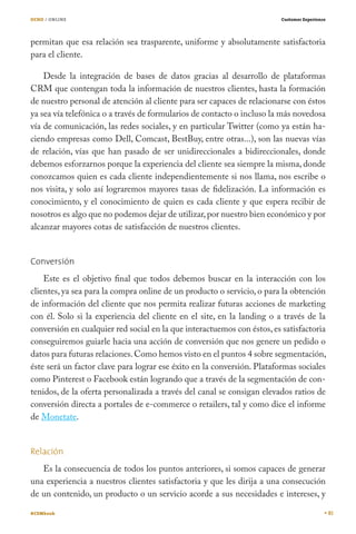 OCHO / ONLINE                                                           Customer Experience




permitan que esa relación sea trasparente, uniforme y absolutamente satisfactoria
para el cliente.

    Desde la integración de bases de datos gracias al desarrollo de plataformas
CRM que contengan toda la información de nuestros clientes, hasta la formación
de nuestro personal de atención al cliente para ser capaces de relacionarse con éstos
ya sea vía telefónica o a través de formularios de contacto o incluso la más novedosa
vía de comunicación, las redes sociales, y en particular Twitter (como ya están ha-
ciendo empresas como Dell, Comcast, BestBuy, entre otras...), son las nuevas vías
de relación, vías que han pasado de ser unidireccionales a bidireccionales, donde
debemos esforzarnos porque la experiencia del cliente sea siempre la misma, donde
conozcamos quien es cada cliente independientemente si nos llama, nos escribe o
nos visita, y solo así lograremos mayores tasas de fidelización. La información es
conocimiento, y el conocimiento de quien es cada cliente y que espera recibir de
nosotros es algo que no podemos dejar de utilizar, por nuestro bien económico y por
alcanzar mayores cotas de satisfacción de nuestros clientes.


Conversión
    Este es el objetivo final que todos debemos buscar en la interacción con los
clientes, ya sea para la compra online de un producto o servicio, o para la obtención
de información del cliente que nos permita realizar futuras acciones de marketing
con él. Solo si la experiencia del cliente en el site, en la landing o a través de la
conversión en cualquier red social en la que interactuemos con éstos, es satisfactoria
conseguiremos guiarle hacia una acción de conversión que nos genere un pedido o
datos para futuras relaciones. Como hemos visto en el puntos 4 sobre segmentación,
éste será un factor clave para lograr ese éxito en la conversión. Plataformas sociales
como Pinterest o Facebook están logrando que a través de la segmentación de con-
tenidos, de la oferta personalizada a través del canal se consigan elevados ratios de
conversión directa a portales de e-commerce o retailers, tal y como dice el informe
de Monetate.


Relación
   Es la consecuencia de todos los puntos anteriores, si somos capaces de generar
una experiencia a nuestros clientes satisfactoria y que les dirija a una consecución
de un contenido, un producto o un servicio acorde a sus necesidades e intereses, y

#CEMbook                                                                                      81
 