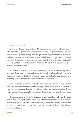 NUEVE / ONLINE                                                          Customer Experience




¿Un caso real o ideal?
    Acaban de llamarte por teléfono. Normalmente no coges el teléfono ya que
estás aburrido de que todas las llamadas que recibes son para venderte algo, pero
en esta ocasión, y sin saber muy bien por qué, sí que cogiste el teléfono. Incluso has
estado atento a lo que te iban comentando en la llamada porque considerabas que
era como si realmente te conocieran y sabían qué decirte para captar tu atención.
De hecho, al final incluso has dado tu correo electrónico y tu dirección para que te
manden más información.

    Al cabo de un rato, recibes el correo electrónico y le echas un vistazo por enci-
ma. Unos días después ya habías olvidado por completo la llamada y el correo, pero
recibes una caja en tu domicilio. Incluye un regalo que de hecho recuerdas que en la
llamada y en el correo te habían comentado que te enviarían.

    Cómo el regalo te ha llamado la atención, decides mirar la web que sugerían
en la caja y simultáneamente intentas averiguar en las redes sociales si conocen la
empresa y sus productos. Los comentarios que recibes son positivos. Incluso llegas a
varios foros en el que ves que las valoraciones de otras personas también son buenas.

    Decides acercarte al punto de venta que te recomendaban en la caja del regalo
y en la web, y al llegar sientes como si te estuvieran esperando. La atención que
recibes es magnífica y toda la información que ya habías facilitado previamente no
la tienes que volver a repetir. Al final, sales tan contento de haber efectuado una
compra inteligente.

#CEMbook                                                                                      84
 